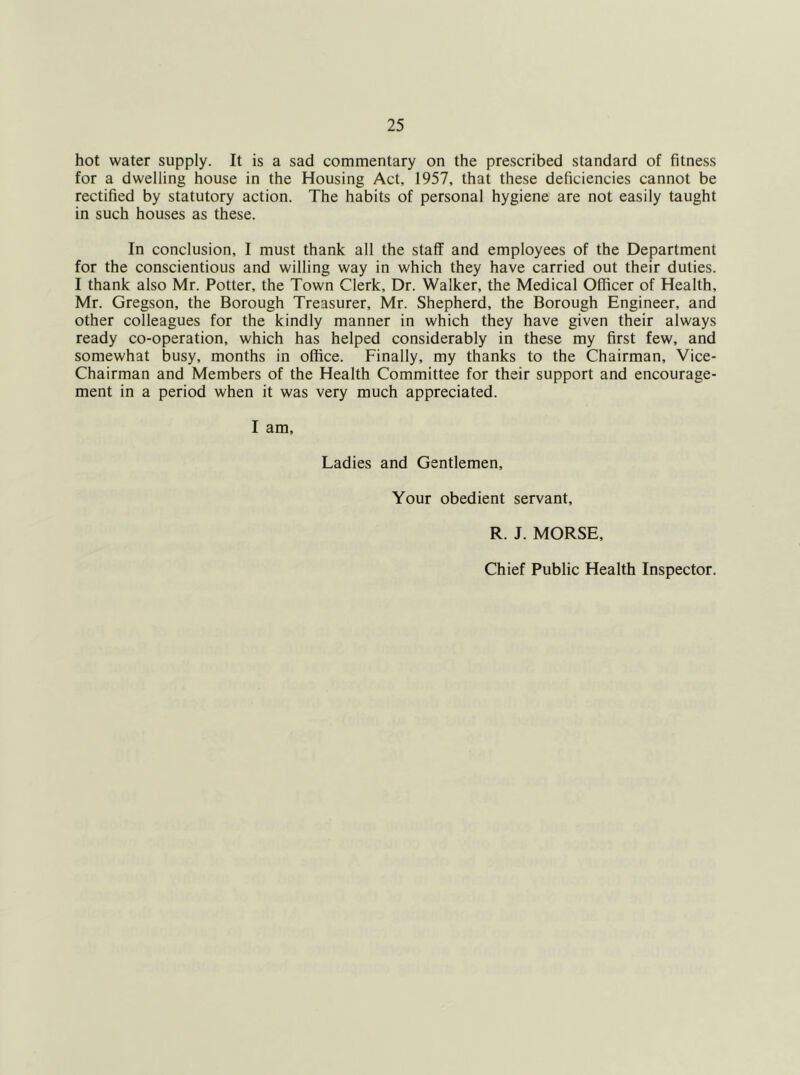 hot water supply. It is a sad commentary on the prescribed standard of fitness for a dwelling house in the Housing Act, 1957, that these deficiencies cannot be rectified by statutory action. The habits of personal hygiene are not easily taught in such houses as these. In conclusion, I must thank all the staff and employees of the Department for the conscientious and willing way in which they have carried out their duties. I thank also Mr. Potter, the Town Clerk, Dr. Walker, the Medical Officer of Health, Mr. Gregson, the Borough Treasurer, Mr. Shepherd, the Borough Engineer, and other colleagues for the kindly manner in which they have given their always ready co-operation, which has helped considerably in these my first few, and somewhat busy, months in office. Finally, my thanks to the Chairman, Vice- Chairman and Members of the Health Committee for their support and encourage- ment in a period when it was very much appreciated. I am. Ladies and Gentlemen, Your obedient servant. R. J. MORSE,