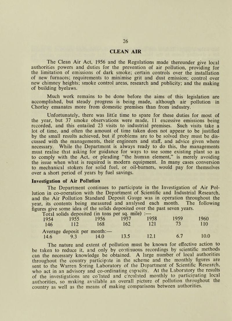 CLEAN AIR The Clean Air Act, 1956 and the Regulations made thereunder give local authorities powers and duties for the prevention of air pollution, providing for the limitation of emissions of dark smoke; certain controls over the installation of new furnaces; requirements to minimise grit and dust emission; control over new chimney heights; smoke control areas, research and publicity; and the making of building byelaws. Much work remains to be done before the aims of this legislation are accomplished, but steady progress is being made, although air pollution in Chorley emanates more from domestic premises than from industry. Unfortunately, there was little time to spare for these duties for most of the year, but 37 smoke observations were made, 11 excessive emissions being recorded, and this entailed 23 visits to industrial premises. Such visits take a lot of time, and often the amount of time taken does not appear to be justified by the small results achieved, but if problems are to be solved they must be dis- cussed with the managements, their engineers and staff, and advice given where necessary. While the Department is always ready to do this, the managements must realise that asking for guidance for ways to use some existing plant so as to comply with the Act, or pleading “the human element,” is merely avoiding the issue when what is required is modern equipment. In many cases conversion to mechanical stokers for solid fuel, or oil-burners, would pay for themselves over a short period of years by fuel savings. Investigation of Air Pollution The Department continues to participate in the Investigation of Air Pol- lution in co-operation with the Department of Scientific and Industrial Research, and the Air Pollution Standard Deposit Gauge was in operation throughout the year, its contents being measured and analysed each month. The following figures give some idea of the solids deposited over the past seven years. Total solids deposited (in tons per sq. mile) :— 1954 1955 1956 1957 1958 1959 1960 146 112 168 162 121 73 no Average deposit per month:— 10.0 14.6 9.3 14.0 13.5 12.1 6.7 The nature and extent of pollution must be known for effective action to be taken to reduce it, and only by continuous recordings by scientific methods can the necessary knowledge be obtained. A large number of local authorities throughout the country participate in the scheme and the monthly figures are sent to the Warren Soring Laboratory of the Department of Scientific Research, who act in an advisory and co-ordinating capacity. At the Laboratory the results of the investigations are co’lated and c rculated monthly to participating local authorities, so making available an overall picture of pollution throughout the country as well as the means of making comparisons between authorities.