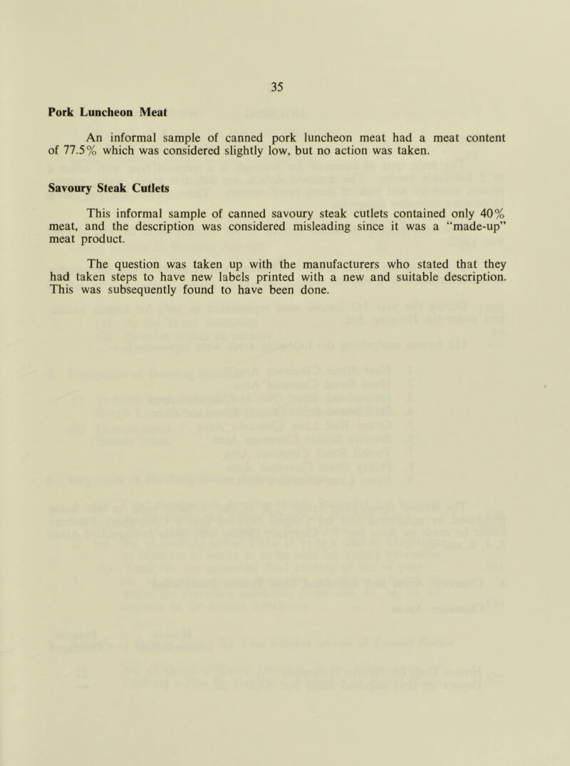 Pork Luncheon Meat An informal sample of canned pork luncheon meat had a meat content of 77.5% which was considered slightly low, but no action was taken. Savoury Steak Cutlets This informal sample of canned savoury steak cutlets contained only 40% meat, and the description was considered misleading since it was a “made-up” meat product. The question was taken up with the manufacturers who stated that they had taken steps to have new labels printed with a new and suitable description. This was subsequently found to have been done.
