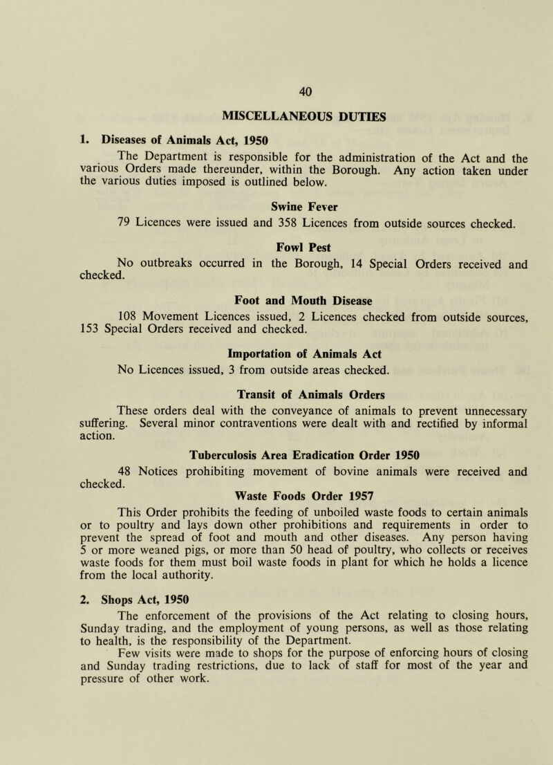 MISCELLANEOUS DUTIES 1. Diseases of Animals Act, 1950 The Department is responsible for the administration of the Act and the various Orders made thereunder, within the Borough. Any action taken under the various duties imposed is outlined below. Swine Fever 79 Licences were issued and 358 Licences from outside sources checked. Fowl Pest No outbreaks occurred in the Borough, 14 Special Orders received and checked. Foot and Mouth Disease 108 Movement Licences issued, 2 Licences checked from outside sources, 153 Special Orders received and checked. Importation of Animals Act No Licences issued, 3 from outside areas checked. Transit of Animals Orders These orders deal with the conveyance of animals to prevent unnecessary suffering. Several minor contraventions were dealt with and rectified by informal action. Tuberculosis Area Eradication Order 1950 48 Notices prohibiting movement of bovine animals were received and checked. Waste Foods Order 1957 This Order prohibits the feeding of unboiled waste foods to certain animals or to poultry and lays down other prohibitions and requirements in order to prevent the spread of foot and mouth and other diseases. Any person having 5 or more weaned pigs, or more than 50 head of poultry, who collects or receives waste foods for them must boil waste foods in plant for which he holds a licence from the local authority. 2. Shops Act, 1950 The enforcement of the provisions of the Act relating to closing hours, Sunday trading, and the employment of young persons, as well as those relating to health, is the responsibility of the Department. Few visits were made to shops for the purpose of enforcing hours of closing and Sunday trading restrictions, due to lack of staff for most of the year and pressure of other work.