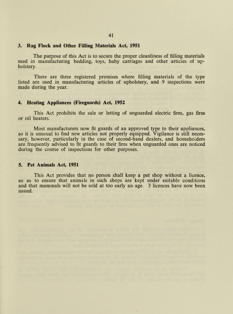 3. Rag Flock and Other Filling Materials Act, 1951 The purpose of this Act is to secure the proper cleanliness of filling materials used in manufacturing bedding, toys, baby carriages and other articles of up- holstery. There are three registered premises where filling materials of the type listed are used in manufacturing articles of upholstery, and 9 inspections were made during the year. 4. Heating Appliances (Fireguards) Act, 1952 This Act prohibits the sale or letting of unguarded electric fires, gas fires or oil heaters. Most manufacturers now fit guards of an approved type to their appliances, so it is unusual to find new articles not properly equipped. Vigilance is still neces- sary, however, particularly in the case of second-hand dealers, and householders are frequently advised to fit guards to their fires when unguarded ones are noticed during the course of inspections for other purposes. 5. Pet Animals Act, 1951 This Act provides that no person shall keep a pet shop without a licence, so as to ensure that animals in such shops are kept under suitable conditions and that mammals will not be sold at too early an age. 3 licences have now been issued.