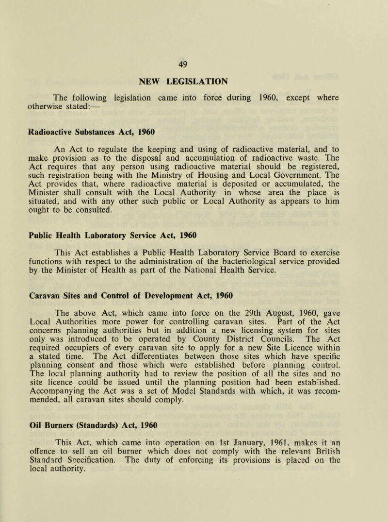 NEW LEGISLATION The following legislation came into force during 1960, except where otherwise stated;— Radioactive Substances Act, 1960 An Act to regulate the keeping and using of radioactive material, and to make provision as to the disposal and accumulation of radioactive waste. The Act requires that any person using radioactive material should be registered, such registration being with the Ministry of Housing and Local Government. The Act provides that, where radioactive material is deposited or accumulated, the Minister shall consult with the Local Authority in whose area the place is situated, and with any other such public or Local Authority as appears to him ought to be consulted. Public Health Laboratory Service Act, 1960 This Act establishes a Public Health Laboratory Service Board to exercise functions with respect to the administration of the bacteriological service provided by the Minister of Health as part of the National Health Service. Caravan Sites and Control of Development Act, 1960 The above Act, which came into force on the 29th August, 1960, gave Local Authorities more power for controlling caravan sites. Part of the Act concerns planning authorities but in addition a new licensing system for sites only was introduced to be operated by County District Councils. The Act required occupiers of every caravan site to apply for a new Site Licence within a stated time. The Act differentiates between those sites which have specific planning consent and those which were established before planning control. The local planning authority had to review the position of all the sites and no site licence could be issued until the planning position had been estab’ished. Accompanying the Act was a set of Model Standards with which, it was recom- mended, all caravan sites should comply. Oil Burners (Standards) Act, 1960 This Act, which came into operation on 1st January, 1961, makes it an offence to sell an oil burner which does not comply with the relevant British Standard Soecification. The duty of enforcing its provisions is placed on the local authority.