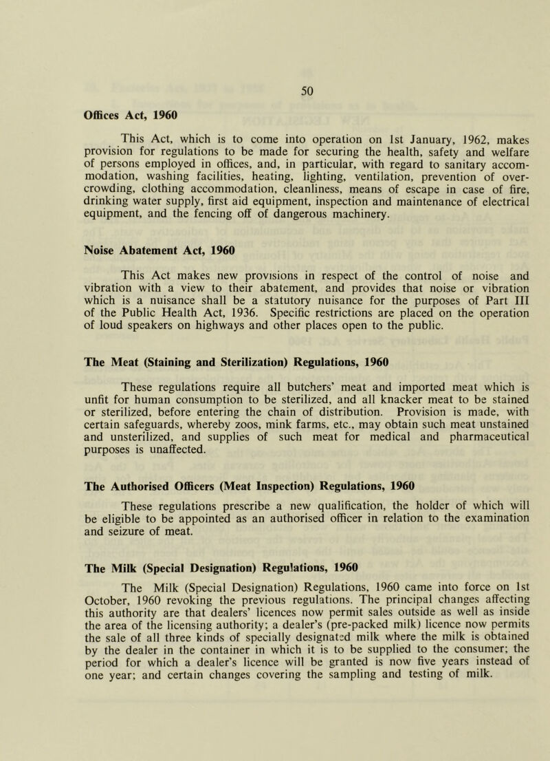 Offices Act, 1960 This Act, which is to come into operation on 1st January, 1962, makes provision for regulations to be made for securing the health, safety and welfare of persons employed in offices, and, in particular, with regard to sanitary accom- modation, washing facilities, heating, lighting, ventilation, prevention of over- crowding, clothing accommodation, cleanliness, means of escape in case of fire, drinking water supply, first aid equipment, inspection and maintenance of electrical equipment, and the fencing off of dangerous machinery. Noise Abatement Act, 1960 This Act makes new provisions in respect of the control of noise and vibration with a view to their abatement, and provides that noise or vibration which is a nuisance shall be a statutory nuisance for the purposes of Part III of the Public Health Act, 1936. Specific restrictions are placed on the operation of loud speakers on highways and other places open to the public. The Meat (Staining and Sterilization) Regulations, 1960 These regulations require all butchers’ meat and imported meat which is unfit for human consumption to be sterilized, and all knacker meat to be stained or sterilized, before entering the chain of distribution. Provision is made, with certain safeguards, whereby zoos, mink farms, etc., may obtain such meat unstained and unsterilized, and supplies of such meat for medical and pharmaceutical purposes is unaffected. The Authorised Officers (Meat Inspection) Regulations, 1960 These regulations prescribe a new qualification, the holder of which will be eligible to be appointed as an authorised officer in relation to the examination and seizure of meat. The Milk (Special Designation) Regulations, 1960 The Milk (Special Designation) Regulations, 1960 came into force on 1st October, 1960 revoking the previous regulations. The principal changes affecting this authority are that dealers’ licences now permit sales outside as well as inside the area of the licensing authority; a dealer’s (pre-packed milk) licence now permits the sale of all three kinds of specially designated milk where the milk is obtained by the dealer in the container in which it is to be supplied to the consumer; the period for which a dealer’s licence will be granted is now five years instead of one year; and certain changes covering the sampling and testing of milk.