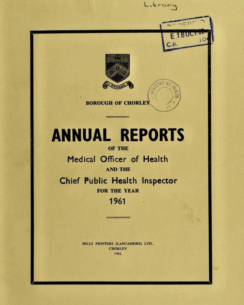 BOROUGH OF CHORLE ANNUAL REPORTS OF THE Medical Officer of Health AND THE Chief Public Health Inspector FOR THE YEAR 1961 HILLS PRINTERS (LANCASHIRE) LTD., CHORLEY. 1962.