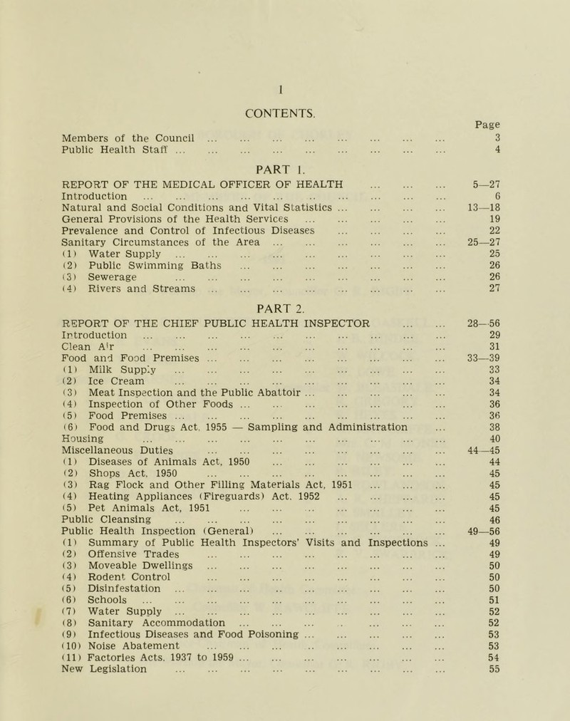 CONTENTS. Page Members of the Council 3 Public Health Staff 4 PART 1. REPORT OF THE MEDICAL OFFICER OF HEALTH 5—27 Introduction 6 Natural and Social Conditions and Vital Statistics 13—18 General Provisions of the Health Services 19 Prevalence and Control of Infectious Diseases 22 Sanitary Circumstances of the Area 25—27 (1) Water Supply 25 (2) Public Swimming Baths 26 (3) Sewerage 26 (4) Rivers and Streams 27 PART 2. REPORT OF THE CHIEF PUBLIC HEALTH INSPECTOR 28—56 Introduction 29 Clean Ah 31 Food and Food Premises 33—39 (1) Milk Supply 33 (2) Ice Cream 34 (3) Meat Inspection and the Public Abattoir 34 (4) Inspection of Other Foods 36 (5) Food Premises 36 (6) Food and Drugs Act, 1955 — Sampling and Administration ... 38 Housing 40 Miscellaneous Duties 44—45 (1) Diseases of Animals Act, 1950 44 (2) Shops Act. 1950 45 (3) Rag Flock and Other Filling Materials Act, 1951 45 (4) Heating Appliances (Fireguards) Act. 1952 45 (5) Pet Animals Act, 1951 45 Public Cleansing 46 Public Health Inspection (General) 49—56 (1) Summary of Public Health Inspectors’ Visits and Inspections ... 49 (2) Offensive Trades 49 (3) Moveable Dwellings 50 (4) Rodent Control 50 (5) Disinfestation 50 (6) Schools 51 (7) Water Supply 52 (8) Sanitary Accommodation 52 (9) Infectious Diseases and Food Poisoning 53 (10) Noise Abatement 53 (11) Factories Acts. 1937 to 1959 54 New Legislation 55