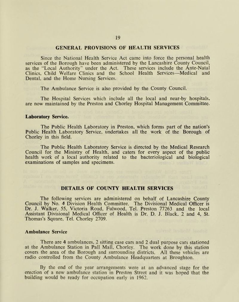 GENERAL PROVISIONS OF HEALTH SERVICES Since the National Health Service Act came into force the personal health services of the Borough have been administered by the Lancashire County Council, as the “Local Authority’’ under the Act. These services include the Ante-Natal Clinics, Child Welfare Clinics and the School Health Services—Medical and Dental, and the Home Nursing Services. The Ambulance Service is also provided by the County Council. The Hospital Services which include all the local and near-by hospitals, are now maintained by the Preston and Chorley Hospital Management Committee. Laboratory Service. The Public Health Laboratory in Preston, which forms part of the nation’s Public Health Laboratory Service, undertakes all the work of the Borough of Chorley in this field. The Public Health Laboratory Service is directed by the Medical Research Council for the Ministry of Health, and caters for every aspect of the public health work of a local authority related to the bacteriological and biological examinations of samples and specimens. DETAILS OF COUNTY HEALTH SERVICES The following services are administered on behalf of Lancashire County Council by No. 4 Division Health Committee. The Divisional Medical Officer is Dr. J. Walker, 55, Victoria Road, Fulwood, Tel. Preston 77263 and the local Assistant Divisional Medical Officer of Health is Dr. D. J. Black, 2 and 4, St. Thomas’s Square, Tel. Chorley 2709. Ambulance Service There are 4 ambulances, 2 sitting case cars and 2 dual purpose cars stationed at the Ambulance Station in Pall Mall, Chorley. The work done by this station covers the area of the Borough and surrounding districts. All these vehicles are radio controlled from the County Ambulance Headquarters at Broughton. By the end of the year arrangements were at an advanced stage for the erection of a new ambulance station in Preston Street and it was hoped that the building would be ready for occupation early in 1962.