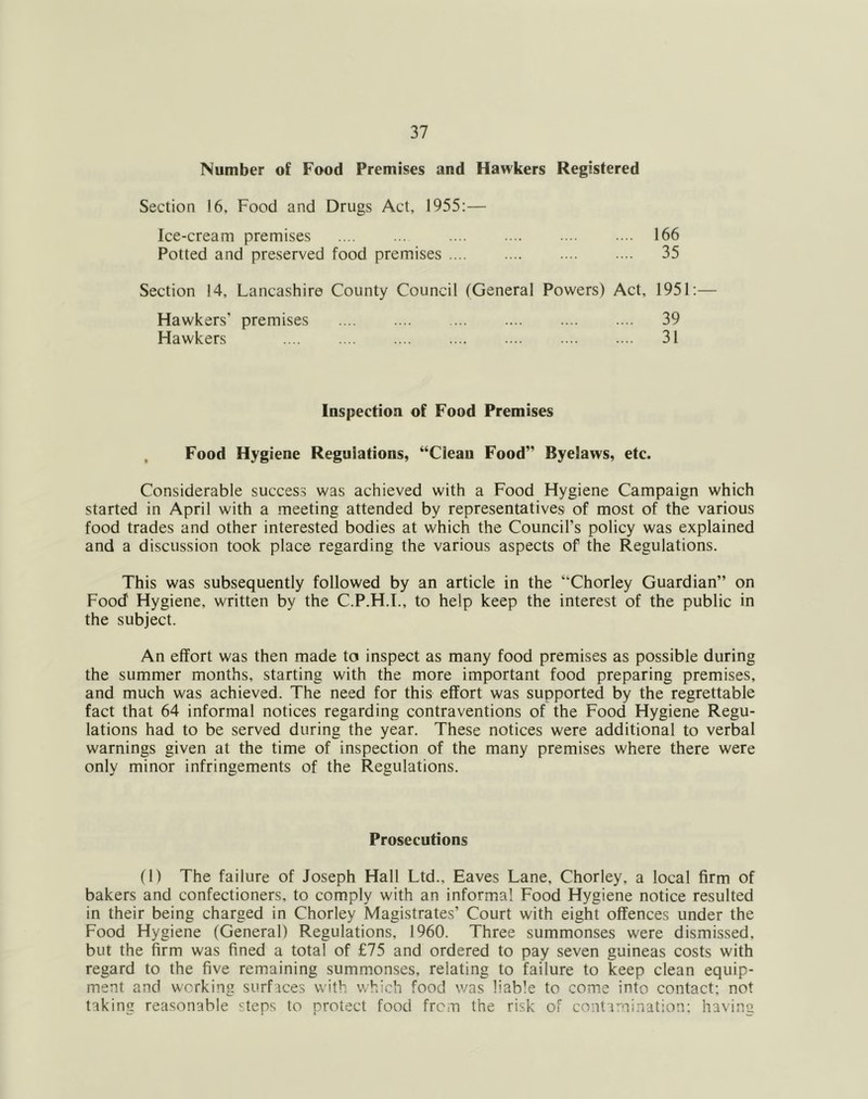 Number of Food Premises and Hawkers Registered Section 16, Food and Drugs Act, 1955:— Ice-cream premises 166 Potted and preserved food premises 35 Section 14, Lancashire County Council (General Powers) Act, 1951:— Hawkers’ premises 39 Hawkers 31 Inspection of Food Premises , Food Hygiene Regulations, “Clean Food” Byelaws, etc. Considerable success was achieved with a Food Hygiene Campaign which started in April with a meeting attended by representatives of most of the various food trades and other interested bodies at which the Council’s policy was explained and a discussion took place regarding the various aspects of the Regulations. This was subsequently followed by an article in the “Chorley Guardian” on Food Hygiene, written by the C.P.H.I., to help keep the interest of the public in the subject. An effort was then made to inspect as many food premises as possible during the summer months, starting with the more important food preparing premises, and much was achieved. The need for this effort was supported by the regrettable fact that 64 informal notices regarding contraventions of the Food Hygiene Regu- lations had to be served during the year. These notices were additional to verbal warnings given at the time of inspection of the many premises where there were only minor infringements of the Regulations. Prosecutions (I) The failure of Joseph Hall Ltd., Eaves Lane, Chorley, a local firm of bakers and confectioners, to comply with an informal Food Hygiene notice resulted in their being charged in Chorley Magistrates’ Court with eight offences under the Food Hygiene (General) Regulations, 1960. Three summonses were dismissed, but the firm was fined a total of £75 and ordered to pay seven guineas costs with regard to the five remaining summonses, relating to failure to keep clean equip- ment and working surfaces with which food was liable to come into contact: not taking reasonable steps to protect food from the risk of contamination: having