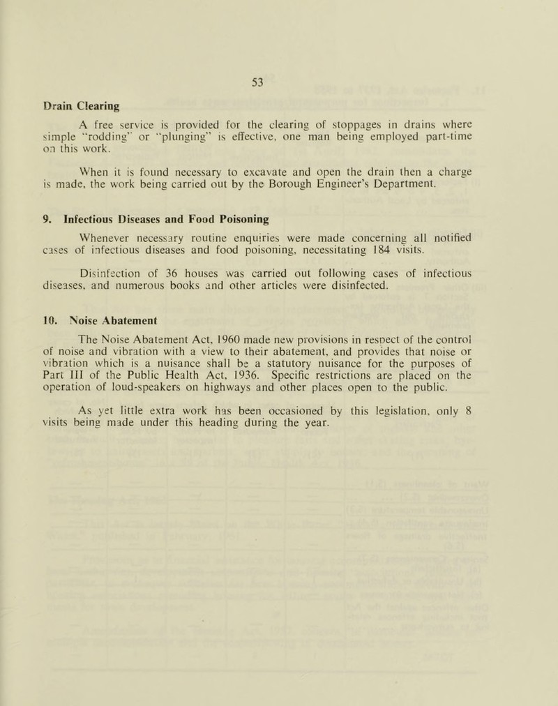 Drain Clearing A free service is provided for the clearing of stoppages in drains where simple rodding’' or “plunging” is effective, one man being employed part-time o:i this work. When it is found necessary to excavate and open the drain then a charge is made, the work being carried out by the Borough Engineer’s Department. 9. Infectious Diseases and Food Poisoning Whenever necessary routine enquiries were made concerning all notified cases of infectious diseases and food poisoning, necessitating 184 visits. Disinfection of 36 houses was carried out following cases of infectious diseases, and numerous books and other articles were disinfected. 10. Noise Abatement The Noise Abatement Act, 1960 made new provisions in resoect of the control of noise and vibration with a view to their abatement, and provides that noise or vibration which is a nuisance shall be a statutory nuisance for the purposes of Part III of the Public Health Act, 1936. Specific restrictions are placed on the operation of loud-speakers on highways and other places open to the public. As yet little extra work has been occasioned by this legislation, only 8 visits being made under this heading during the year.
