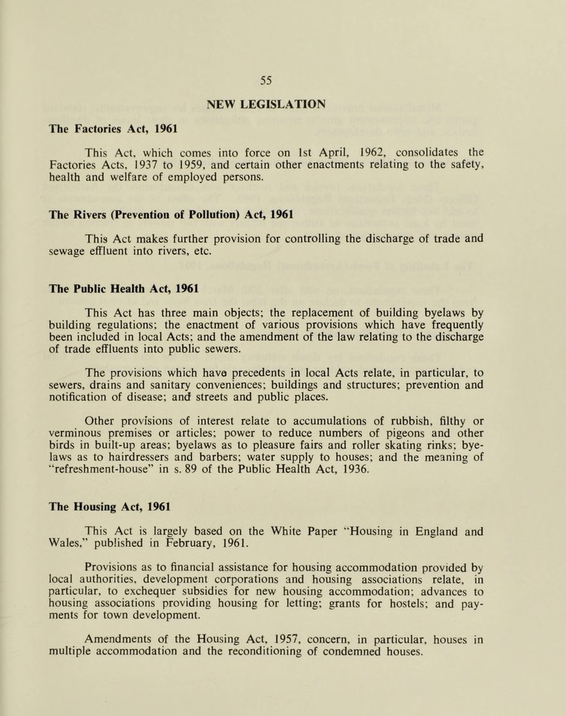 NEW LEGISLATION The Factories Act, 1961 This Act, which comes into force on 1st April, 1962, consolidates the Factories Acts, 1937 to 1959, and certain other enactments relating to the safety, health and welfare of employed persons. The Rivers (Prevention of Pollution) Act, 1961 This Act makes further provision for controlling the discharge of trade and sewage effluent into rivers, etc. The Public Health Act, 1961 This Act has three main objects; the replacement of building byelaws by building regulations; the enactment of various provisions which have frequently been included in local Acts; and the amendment of the law relating to the discharge of trade effluents into public sewers. The provisions which have precedents in local Acts relate, in particular, to sewers, drains and sanitary conveniences; buildings and structures; prevention and notification of disease; and streets and public places. Other provisions of interest relate to accumulations of rubbish, filthy or verminous premises or articles; power to reduce numbers of pigeons and other birds in built-up areas; byelaws as to pleasure fairs and roller skating rinks; bye- laws as to hairdressers and barbers; water supply to houses; and the meaning of “refreshment-house” in s. 89 of the Public Health Act, 1936. The Housing Act, 1961 This Act is largely based on the White Paper “Housing in England and Wales,” published in February, 1961. Provisions as to financial assistance for housing accommodation provided by local authorities, development corporations and housing associations relate, in particular, to exchequer subsidies for new housing accommodation; advances to housing associations providing housing for letting; grants for hostels; and pay- ments for town development. Amendments of the Housing Act, 1957, concern, in particular, houses in multiple accommodation and the reconditioning of condemned houses.