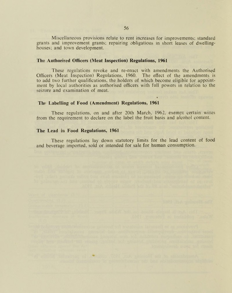 Miscellaneous provisions relate to rent increases for improvements; standard grants and improvement grants; repairing obligations m short leases of dwelling- houses; and town development. The Authorised Officers (Meat Inspection) Regulations, 1961 These regulations revoke and re-enact with amendments the Authorised Officers (Meat Inspection) Regulations, 1960. The effect of the amendments is to add two further qualifications, the holders of which become eligible for appoint- ment by local authorities as authorised officers with full powers in relation to the seizure and examination of meat. Thf Labelling of Food (Amendment) Regulations, 1961 These regulations, on and after 20th March, 1962, exempt certain wines from the requirement to declare on the label the fruit basis and alcohol content. The Lead in Food Regulations, 1961 These regulations lay down statutory limits for the lead content of food and beverage imported, sold or intended for sale for human consumption.