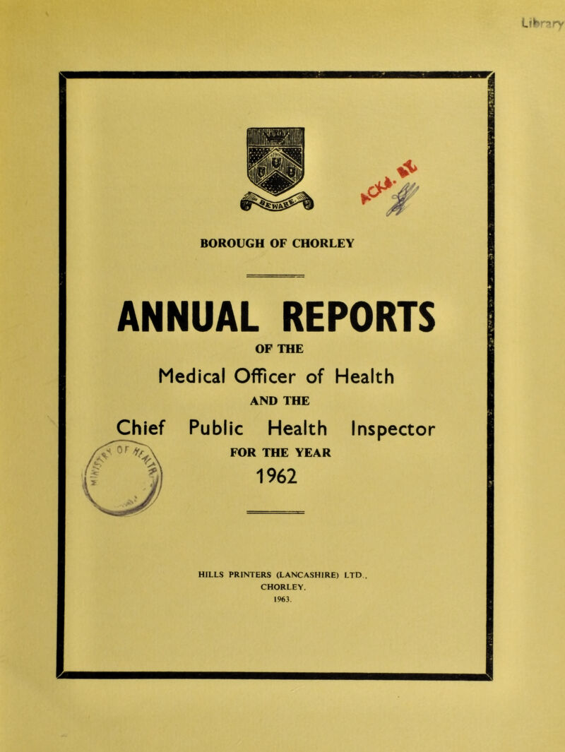 BOROUGH OF CHORLEY ANNUAL REPORTS OF THE Medical Officer of Health AND THE Public Health Inspector FOR THE YEAR 1962 Chief HILLS PRINTERS (LANCASHIRE) LTD . CHORLEY. 1963.