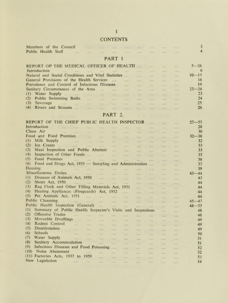 CONTENTS Members of the Council 3 Public Health Staff 4 PART 1 REPORT OP THE MEDICAL OFFICER OF HEALTH 5—26 Introduction .... .... . . .... .... .... . .. . .. .... .... 6 Natural and Social Conditions and Vital Statistics 10—15 General Provisions of the Health Services 16 Prevalence and Control of Infectious Diseases .... .... .... .... .... 19 Sanitary Circumstances of the Area .... .... ... .... .... .... .... 23—26 (1) Water Supply .... ... .... .... .... .... ... ... .... 23 (2) Public Swimming Baths 24 (3) Sewerage ..... 25 (4) Rivers and Streams .... ... .... .... .... .... .... .... .... 26 PART 2. REPORT OF THE CHIEF PUBLIC HEALTH INSPECTOR 27—55 Introduction .... .. ... .... .... .... .... ... ... .... 28 Clean Air 30 Food and Food Premises ... .... .... .... .... .... .... .... 32—38 (1) Milk Supply .... .... 32 (2) Ice Cream .... 33 (3) Meat Inspection and Public Abattoir 33 (4) Inspection of Other Foods .... .. . .... .... .... .... .... .... 35 (5) Food Premises .... .... .... .... .... .... .... .... .... 36 (6) Food and Drugs Act, 1955 — Sampling and Administration 37 Housing 39 Miscellaneous Duties .... .... .... .... .... . . .... , . 43—44 (1) Diseases of Animals Act, 1950 43 (2) Shops Act, 1950 44 (3) Rag Flock and Other Filling Materials Act, 1951 44 (4) Heating Appliances (Fireguards) Act, 1952 . . 44 (5) Pet Animals Act, 1951 44 Public Cleansing 45—47 Public Health Inspection (General) 48—55 (1) Summary of Public Health Inspector’s Visits and Inspections .... .... 48 (2) Offensive Trades 48 (3) Moveable Dwellings 49 (4) Rodent Control 49 (5) Disinfestation .... .... .... .... .... .... 49 (6) Schools .... .... ... .... .... ... 50 (7) Water Supply 5I (8) Sanitary Accommodation 51 (9) Infectious Diseases and Food Poisoning 52 (10) Noise Abatement .... .... .... .... .... 52 (11) Factories Acts, 1937 to 1959 53 New Legislation .... 54