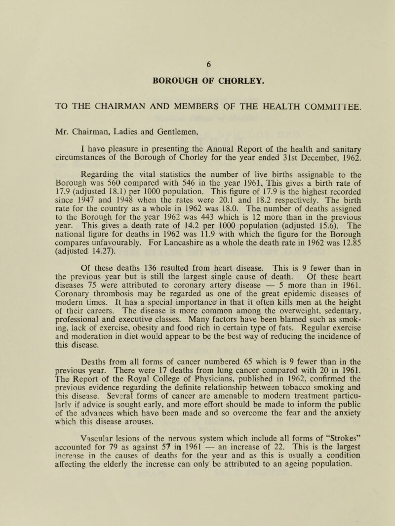 BOROUGH OF CHORLEY. TO THE CHAIRMAN AND MEMBERS OF THE HEALTH COMMITTEE. Mr. Chairman, Ladies and Gentlemen, I have pleasure in presenting the Annual Report of the health and sanitary circumstances of the Borough of Chorley for the year ended 31st December, 1962. Regarding the vital statistics the number of live births assignable to the Borough was 560 compared with 546 in the year 1961, This gives a birth rate of 17.9 (adjusted 18.1) per 1000 population. This figure of 17.9 is the highest recorded since 1947 and 1948 when the rates were 20.1 and 18.2 respectively. The birth rate for the country as a whole in 1962 was 18.0. The, number of deaths assigned to the Borough for the year 1962 was 443 which is 12 more than in the previous year. This gives a^ death rate of 14.2 per 1000 population (adjusted 15.6). The national figure for deaths in 1962 was 11.9 with which the figure for the Borough compares unfavourably. For Lancashire as a whole the death rate in 1962 was 12.85 (adjusted 14.27). Of these deaths 136 resulted from heart disease. This is 9 fewer than in the previous year but is still the largest single cause of death. Of these heart diseases 75 were attributed to coronary artery disease — 5 more than in 1961. Coronary thrombosis may be regarded as one of the great epidemic diseases of modern times. It has a special importance in that it often kills men at the height of their careers. The disease is more common among the overweight, sedentary, professional and executive classes. Many factors have been blamed such as smok- ing, lack of exercise, obesity and food rich in certain type of fats. Regular exercise and moderation in diet would appear to be the best way of reducing the incidence of this disease. Deaths from all forms of cancer numbered 65 which is 9 fewer than in the previous year. There were 17 deaths from lung cancer compared with 20 in 1961. The Report of the Royal College of Physicians, published in 1962, confirmed the previous evidence regarding the definite relationship between tobacco smoking and this disease. Several forms of cancer are amenable to modern treatment particu- larly if advice is sought early, and more effort should be made to inform the public of the advances which have been made and so overcome the fear and the anxiety which this disease arouses. Vascular lesions of the nervous system which include all forms of “Strokes” accounted for 79 as against 57 in 1961 — an increase of 22. This is the largest increase in the causes of deaths for the year and as this is usually a condition affecting the elderly the increase can only be attributed to an ageing population.