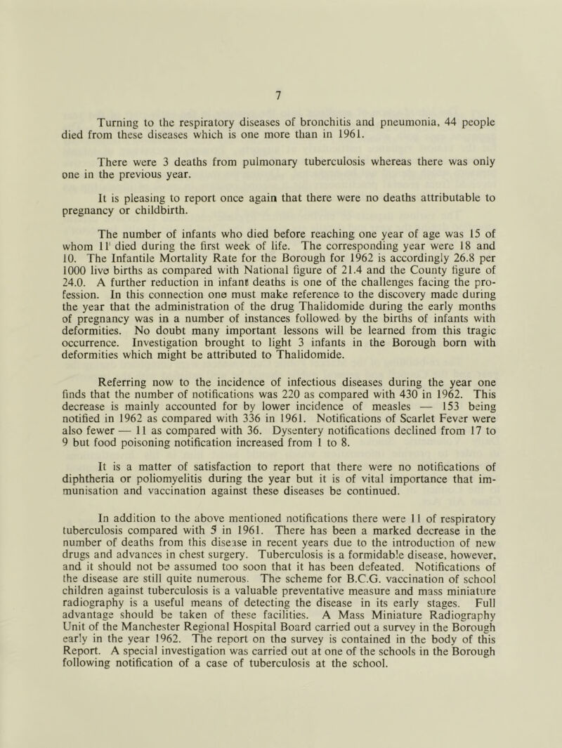 Turning to the respiratory diseases of bronchitis and pneumonia, 44 people died from these diseases which is one more than in 1961. There were 3 deaths from pulmonary tuberculosis whereas there was only one in the previous year. It is pleasing to report once again that there were no deaths attributable to pregnancy or childbirth. The number of infants who died before reaching one year of age was 15 of whom 11' died during the first week of life. The corresponding year were 18 and 10. The Infantile Mortality Rate for the Borough for 1962 is accordingly 26.8 per 1000 live births as compared with National figure of 21.4 and the County figure of 24.0. A further reduction in infant deaths is one of the challenges facing the pro- fession. In this connection one must make reference to the discovery made during the year that the administration of the drug Thalidomide during the early months of pregnancy was in a number of instances followed by the births of infants with deformities. No doubt many important lessons will be learned from this tragic occurrence. Investigation brought to light 3 infants in the Borough born with deformities which might be attributed to Thalidomide. Referring now to the incidence of infectious diseases during the year one finds that the number of notifications was 220 as compared with 430 in 1962. This decrease is mainly accounted for by lower incidence of measles — 153 being notified in 1962 as compared with 336 in 1961. Notifications of Scarlet Fever were also fewer — 11 as compared with 36. Dysentery notifications declined from 17 to 9 but food poisoning notification increased from 1 to 8. It is a matter of satisfaction to report that there were no notifications of diphtheria or poliomyelitis during the year but it is of vital importance that im- munisation and vaccination against these diseases be continued. In addition to the above mentioned notifications there were 11 of respiratory tuberculosis compared with 5 in 1961. There has been a marked decrease in the number of deaths from this disease in recent years due to the introduction of new drugs and advances in chest surgery. Tuberculosis is a formidable disease, however, and it should not be assumed too soon that it has been defeated. Notifications of the disease are still quite numerous. The scheme for B.C.G. vaccination of school children against tuberculosis is a valuable preventative measure and mass miniature radiography is a useful means of detecting the disease in its early stages. Full advantage should be taken of these facilities. A Mass Miniature Radiography Unit of the Manchester Regional Hospital Board carried out a survey in the Borough early in the year 1962. The report on the survey is contained in the body of this Report. A special investigation was carried out at one of the schools in the Borough following notification of a case of tuberculosis at the school.