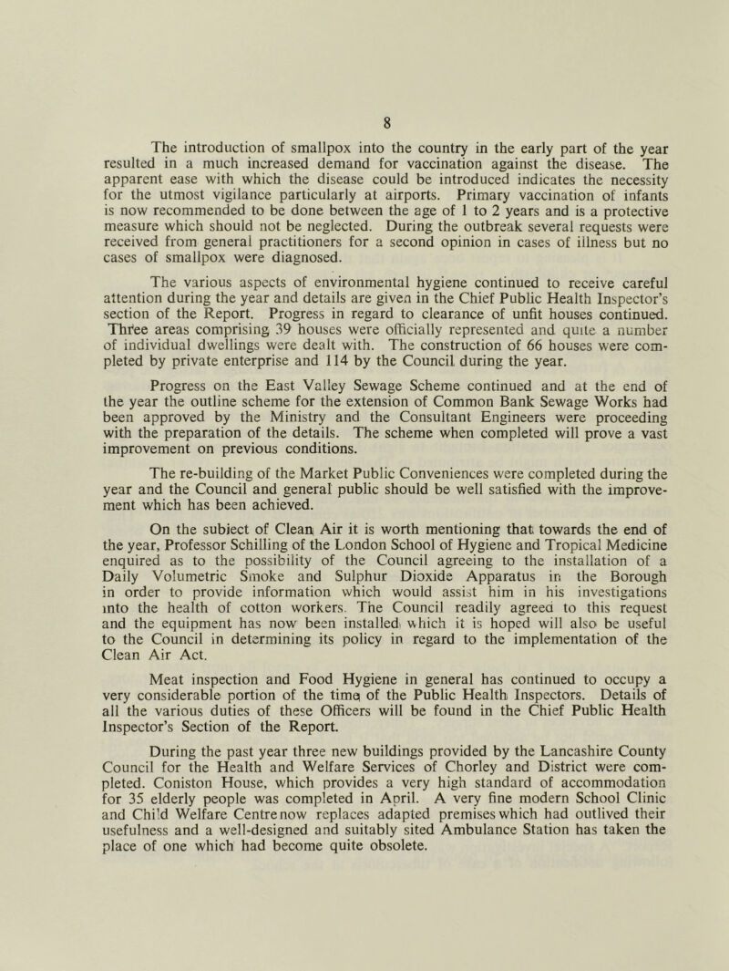 The introduction of smallpox into the country in the early part of the year resulted in a much increased demand for vaccination against the disease. The apparent ease with which the disease could be introduced indicates the necessity for the utmost vigilance particularly at airports. Primary vaccination of infants is now recommended to be done between the age of 1 to 2 years and is a protective measure which should not be neglected. During the outbreak several requests were received from general practitioners for a second opinion in cases of illness but no cases of smallpox were diagnosed. The various aspects of environmental hygiene continued to receive careful attention during the year and details are given in the Chief Public Health Inspector’s section of the Report. Progress in regard to clearance of unfit houses continued. Thi^ee areas comprising 39 houses were officially represented and quite a number of individual dwellings were dealt with. The construction of 66 houses were com- pleted by private enterprise and 114 by the Council during the year. Progress on the East Valley Sewage Scheme continued and at the end of the year the outline scheme for the extension of Common Bank Sewage Works had been approved by the Ministry and the Consultant Engineers were proceeding with the preparation of the details. The scheme when completed will prove a vast improvement on previous conditions. The re-building of the Market Public Conveniences were completed during the year and the Council and general public should be well satisfied with the improve- ment which has been achieved. On the subject of Clean Air it is worth mentioning that towards the end of the year. Professor Schilling of the London School of Hygiene and Tropical Medicine enquired as to the possibility of the Council agreeing to the installation of a Daily Volumetric Smoke and Sulphur Dioxide Apparatus in the Borough in order to provide information which would assist him in his investigations into the health of cotton workers. The Council readily agreed to this request and the equipment has now been installed! which it is hoped will alsO’ be useful to the Council in determining its policy in regard to the implementation of the Clean Air Act. Meat inspection and Food Hygiene in general has continued to occupy a very considerable portion of the tirng of the Public Health Inspectors. Details of all the various duties of these Officers will be found in the Chief Public Health Inspector’s Section of the Report. During the past year three new buildings provided by the Lancashire County Council for the Health and Welfare Services of Chorley and District were com- pleted. Coniston House, which provides a very high standard of accommodation for 35 elderly people was completed in April. A very fine modern School Clinic and Chi’d Welfare Centre now replaces adapted premises which had outlived their usefulness and a well-designed and suitably sited Ambulance Station has taken the place of one which had become quite obsolete.
