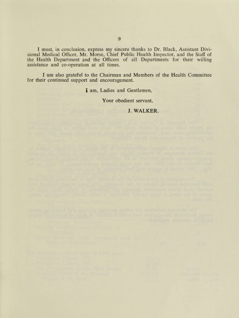 I must, in conclusion, express my sincere thanks to Dr. Black, Assistant Divi- sional Medical Officer, Mr. Morse, Chief Public Health Inspector, and the Staff of the Health Department and the Officers of all Departments for their willing assistance and co-operation at all times. I am also grateful to the Chairman and Members of the Health Committee for their continued support and encouragement. t am. Ladies and Gentlemen, Your obedient servant, J. WALKER.