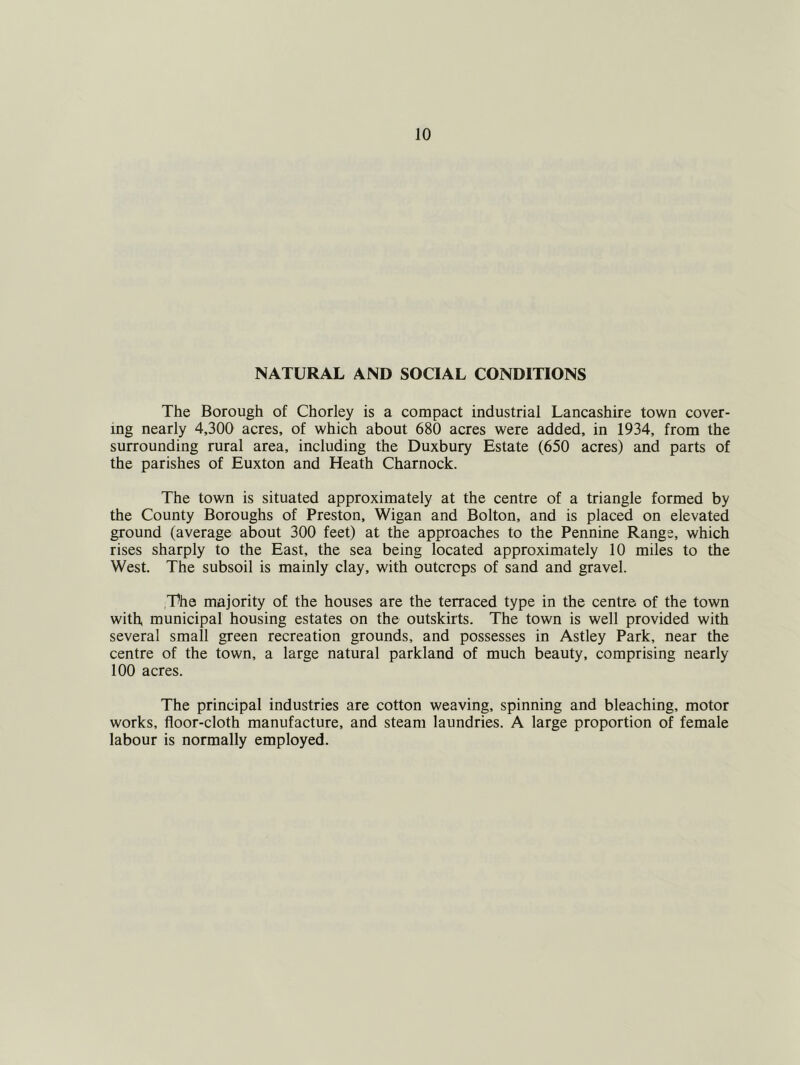 NATURAL AND SOCIAL CONDITIONS The Borough of Chorley is a compact industrial Lancashire town cover- ing nearly 4,300 acres, of which about 680 acres were added, in 1934, from the surrounding rural area, including the Duxbury Estate (650 acres) and parts of the parishes of Euxton and Heath Charnock. The town is situated approximately at the centre of a triangle formed by the County Boroughs of Preston, Wigan and Bolton, and is placed on elevated ground (average about 300 feet) at the approaches to the Pennine Range, which rises sharply to the East, the sea being located approximately 10 miles to the West. The subsoil is mainly clay, with outcrops of sand and gravel. The majority of the houses are the terraced type in the centre of the town with municipal housing estates on the outskirts. The town is well provided with several small green recreation grounds, and possesses in Astley Park, near the centre of the town, a large natural parkland of much beauty, comprising nearly 100 acres. The principal industries are cotton weaving, spinning and bleaching, motor works, floor-cloth manufacture, and steam laundries. A large proportion of female labour is normally employed.