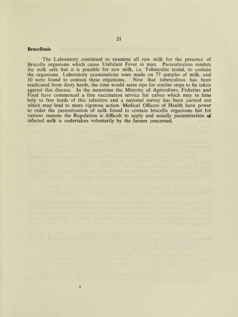 Brucellosis The Laboratory continued to examine all raw milk for the presence of Brucella organisms which cause Undulant Fever in man. Pasteurisation renders the milk safe but it is possible for raw milk, i.e. Tuberculin tested, to contain the organisms. Laboratory examinations were made on 77 samples of milk, and 10 were found to contain these organisms. Now that tuberculosis has been eradicated from dairy herds, the time would seem ripe for similar steps to be taken against this disease. In the meantime the Ministry of Agriculture, Fisheries and Food have commenced a free vaccination service for calves which may in time help to free herds of this infection and a national survey has been carried out which may* lead to more vigorous action. Medical Officers of Health have power to order the pasteurisation of milk found to contain brucella organisms but for various reasons the Regulation is difficult to apply and usually pasteurisation qf infected milk is undertaken voluntarily by the farmer concerned.