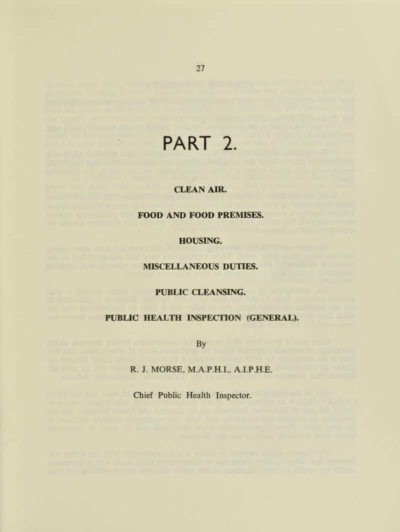 PART 2. CLEAN AIR. FOOD AND FOOD PREMISES. HOUSING. MISCELLANEOUS DUTIES. PUBLIC CLEANSING. PUBLIC HEALTH INSPECTION (GENERAL). By R. J. MORSE, M.A.P.H.I., A.I.P.H.E.