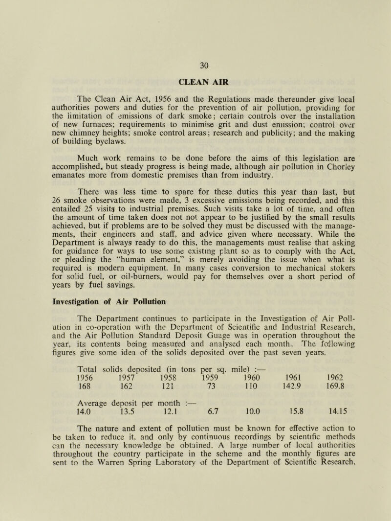 CLEAN AIR The Clean Air Act, 1956 and the Regulations made thereunder give local authorities powers and duties for the prevention of air pollution, providing for the limitation of emissions of dark smoke; certain controls over the installation of new furnaces; requirements to minimise grit and dust emission; control over new chimney heights; smoke control areas; research and publicity; and the making of building byelaws. Much work remains to be done before the aims of this legislation are accomplished, but steady progress is being made, although air pollution in Chorley emanates more from domestic premises than from industry. There was less time to spare for these duties this year than last, but 26 smoke observations were made, 3 excessive emissions being recorded, and this entailed 25 visits to industrial premises. Such visits take a lot of time, and often the amount of time taken does not not appear to be justified by the small results achieved, but if problems are to be solved they must be discussed with the manage- ments, their engineers and staff, and advice given where necessary. While the Department is always ready to do this, the managements must realise that asking for guidance for ways to use some existing plant so as to comply with the Act, or pleading the “human element,” is merely avoiding the issue when what is required is modern equipment. In many cases conversion to mechanical stokers for solid fuel, or oil-burners, would pay for themselves over a short period of years by fuel savings. Investigation of Air Pollution The Department continues to participate in the Investigation of Air Poll- ution in co-operation with the Department of Scientific and Industrial Research, and the Air Pollution Standard Deposit Guage was in operation throughout the year, itsi contents beiing measured and analysed each month., The following figures give some idea of the solids deposited over the past seven years. Total solids deposited (in tons per sq. mile) :— 1956 1957 1958 1959 1960 1961 1962 168 162 121 73 110 142.9 169.8 Average deposit per month :— 14.0 13.5 12.1 6.7 10.0 15.8 14.15 The nature and extent of pollution must be known for effective action to be taken to reduce it, and only by continuous recordings by scientific methods can the necessary knowledge be obtained. A large number of local authorities throughout the country participate in the scheme and the monthly figures are sent to the Warren Spring Laboratory of the Department of Scientific Research,