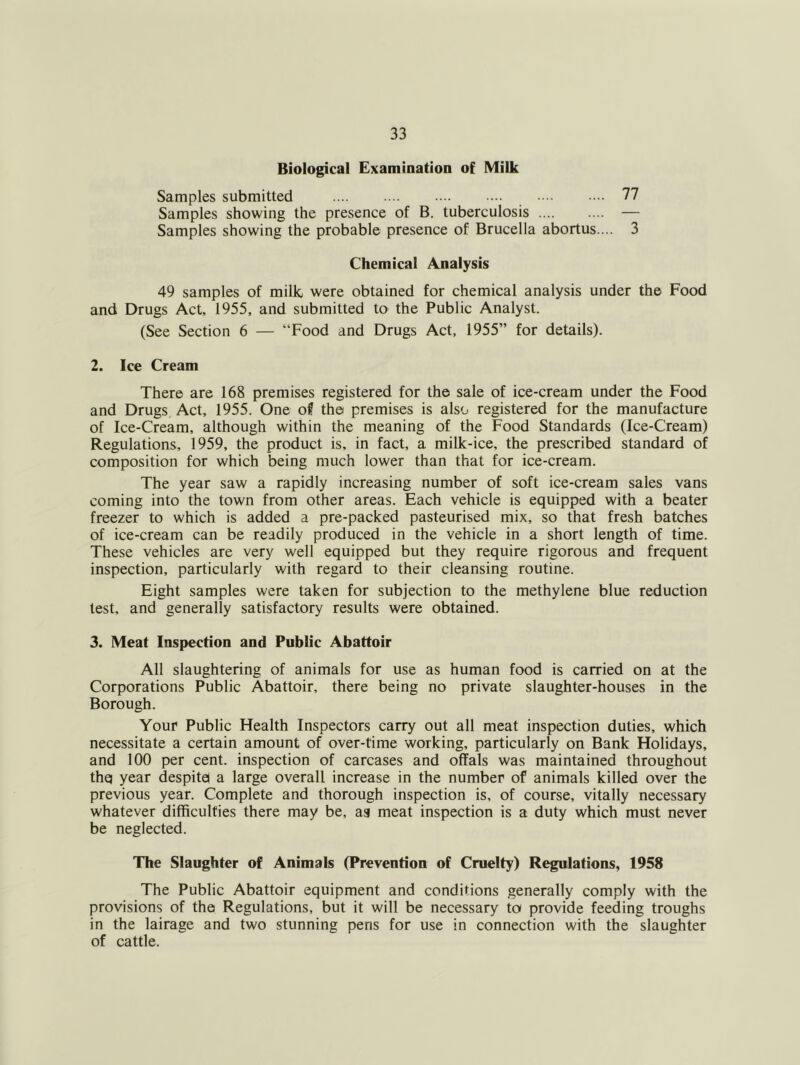 Biological Examination of Milk Samples submitted 77 Samples showing the presence of B. tuberculosis — Samples showing the probable presence of Brucella abortus.... 3 Chemical Analysis 49 samples of milk, were obtained for chemical analysis under the Food and Drugs Act, 1955, and submitted to the Public Analyst. (See Section 6 — “Food and Drugs Act, 1955” for details). 2. Ice Cream There are 168 premises registered for the sale of ice-cream under the Food and Drugs Act, 1955. One of the premises is also registered for the manufacture of Ice-Cream, although within the meaning of the Food Standards (Ice-Cream) Regulations, 1959, the product is, in fact, a milk-ice, the prescribed standard of composition for which being much lower than that for ice-cream. The year saw a rapidly increasing number of soft ice-cream sales vans coming into the town from other areas. Each vehicle is equipped with a beater freezer to which is added a pre-packed pasteurised mix, so that fresh batches of ice-cream can be readily produced in the vehicle in a short length of time. These vehicles are very well equipped but they require rigorous and frequent inspection, particularly with regard to their cleansing routine. Eight samples were taken for subjection to the methylene blue reduction test, and generally satisfactory results were obtained. 3. Meat Inspection and Public Abattoir All slaughtering of animals for use as human food is carried on at the Corporations Public Abattoir, there being no private slaughter-houses in the Borough. Your Public Health Inspectors carry out all meat inspection duties, which necessitate a certain amount of over-time working, particularly on Bank Holidays, and 100 per cent, inspection of carcases and offals was maintained throughout thq year despite! a large overall increase in the number of animals killed over the previous year. Complete and thorough inspection is, of course, vitally necessary whatever difficulties there may be, ag meat inspection is a duty which must never be neglected. The Slaughter of Animals (Prevention of Cruelty) Regulations, 1958 The Public Abattoir equipment and conditions generally comply with the provisions of the Regulations, but it will be necessary to provide feeding troughs in the lairage and two stunning pens for use in connection with the slaughter of cattle.