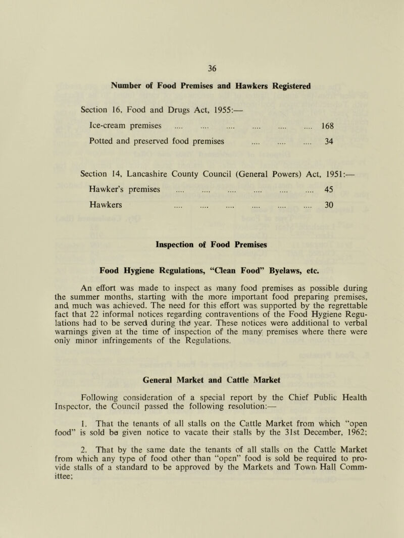Number of Food Premises and Hawkers Registered Section 16, Food and Drugs Act, 1955:— Ice-cream premises 168 Potted and preserved food premises 34 Section 14, Lancashire County Council (General Powers) Act, 1951:— Hawker’s premises 45 Hawkers 30 Inspection of Food Premises Food Hygiene Regulations, “Oean Food” Byelaws, etc. An effort was made to inspect as many food premises as possible during the summer months, starting with the more important food preparing premises, and much was achieved. The need for this effort was, supported by the regrettable fact that 22 informal notices regarding contraventions of the Food Hygiene Regu- lations had to be served during the) year. These notices were additional to verbal warnings given at the time of inspection of the many premises where there were only minor infringements of the Regulations. General Market and Cattle Market Following consideration of a special report by the Chief Public Health Inspector, the Council passed the following resolution:— 1. That the tenants of all stalls on the Cattle Market from which “open food” is sold be given notice to vacate their stalls by the 31st December, 1962; 2. That by the same date the tenants of all stalls on the Cattle Market from which any type of food other than “open” food is sold be required to pro- vide stalls of a standard to be approved by the Markets and Town. Hall Comm- ittee;