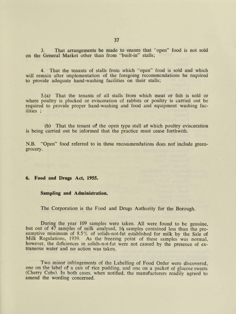 3. That arrangements be made to ensure that “open” food is not sold on the General Market other than from “built-in” stalls; 4. That the tenants of stalls from which “open” food is sold and which will remain after implementation of the foregoing recommendations be required to provide adequate hand-washing facilities on their stalls; 5.(a) That the tenants of all stalls from which meat or fish is sold or where poultry is plucked or evisceration of rabbits or poultry is carried out be required to provide proper hand-washing and food and equipment washing fac- ilities ; (b) That the tenant of the open type stall at which poultry evisceration is being carried out be informed that the practice must cease forthwith. N.B. “Open” food referred to in these recommendations does not include green- grocery. 6. Food and Drugs Act, 1955. Sampling and Administration. The Corporation is the Food and Drugs Authority for the Borough. During the year 109 samples were taken. All were found to be genuine, but out of 47 samples of milk analysed, samples contained less than the pre- sumptive minimum of 8.5% of solids-not-fat established for milk by the Sale of Milk Regulations, 1939. As the freezing point of these samples was normal, however, the deficiences in solids-not-fat were not caused by the presence of ex- traneous water and no action was taken. Two minor infringements of the Labelling of Food Order were discovered, one on the label of a can of rice pudding, and one on a packet of glucose sweets (Cherry Cobs). In both cases, when notified, the manufacturers readily agreed to amend the wording concerned.