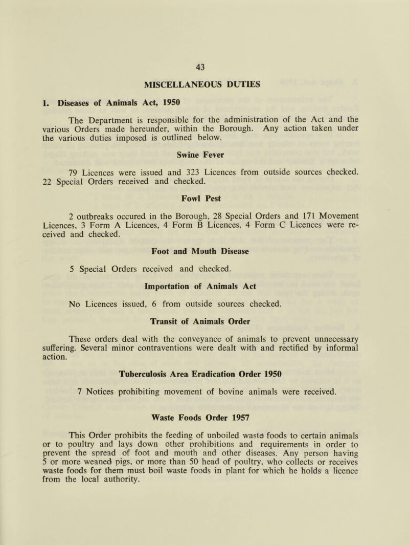 MISCELLANEOUS DUTIES 1. Diseases of Animals Act, 1950 The Department is responsible for the administration of the Act and the various Orders made hereunder, within the Borough. Any action taken under the various duties imposed is outlined below. Swine Fever 79 Licences were issued and 323 Licences from outside sources checked. 22 Special Orders received and checked. Fowl Pest 2 outbreaks occured in the Borough, 28 Special Orders and 171 Movement Licences, 3 Form A Licences, 4 Form B Licences, 4 Form C Licences were re- ceived and checked. Foot and Mouth Disease 5 Special Orders received and checked. Importation of Animals Act No Licences issued, 6 from outside sources checked. Transit of Animals Order These orders deal with the conveyance of animals to prevent unnecessary suffering. Several minor contraventions were dealt with and rectified by informal action. Tuberculosis Area Eradication Order 1950 7 Notices prohibiting movement of bovine animals were received. Waste Foods Order 1957 This Order prohibits the feeding of unboiled wasta foods to certain animals or to poultry and lays down other prohibitions and requirements in order to prevent the spread of foot and mouth and other diseases. Any person having 5 or more weaned pigs, or more than 50 head of poultry, who collects or receives waste foods for them must boil waste foods in plant for which he holds a licence from the local authority.