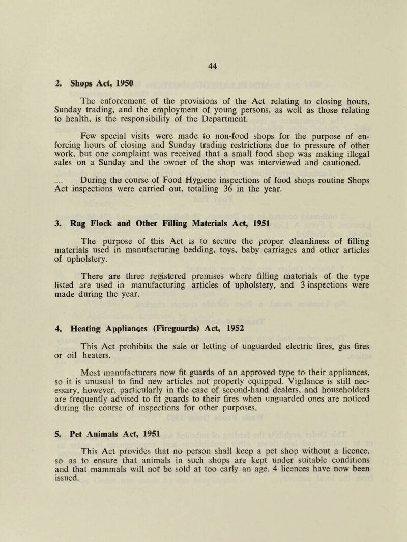 2. Shops Act, 1950 The enforcement of the provisions of the Act relating to closing hours, Sunday trading, and the employment of young persons, as well as those relating to health, is the responsibility of the Department. Few special visits were made to non-food shops for the purpose of en- forcing hours of closing and Sunday trading restrictions! due to pressure of other work, but one complaint was received that a small food shop was making illegal sales on a Sunday and the owner of the shop was interviewed and cautioned. During the course of Food Hygiene inspections of food shops routine Shops Act inspections were carried out, totalling 36 in the year. 3. Rag Flock and Other Filling Materials Act, 1951 The purpose of this .Act is to secure the propen Cleanliness of filling materials used in manufacturing bedding, toys, baby carriages and other articles of upholstery. There are three registered premises where filling materials of the type listed are used in manufacturing articles of upholstery, and 3 inspections were made during the year. 4. Heating Applianges (Fireguards) Act, 1952 This Act prohibits the sale or letting of unguarded electric fires, gas fires or oil heaters. Most manufacturers now fit guards of an approved type to their appliances, so it is unusual to find new articles not' properly equipped. Vigilance is still nec- essary, however, particularly in the case of second-hand dealers, and householders are frequently advised to fit guards to their fires when unguarded ones are noticed during the course of inspections for other purposes. 5. Pet Animals Act, 1951 This Act provides that no person shall keep a pet shop without a licence, so as to ensure that animals in such shops are kept under suitable conditions and that mammals will not be sold at too early an age. 4 licences have now been issued.