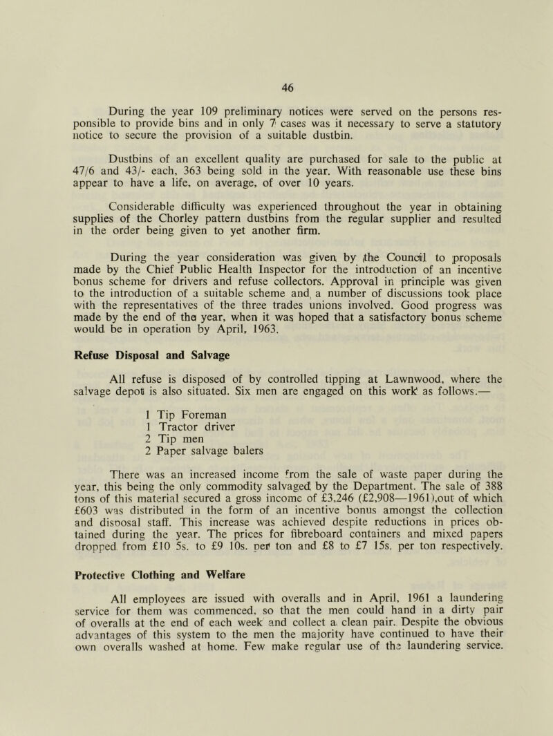 During the year 109 preliminary notices were served on the persons res- ponsible to provide bins and in only 7 cases was it necessary to serve a statutory notice to secure the provision of a suitable dustbin. Dustbins of an excellent quality are purchased for sale to the public at 47/6 and 43/- each, 363 being sold in the year. With reasonable use these bins appear to have a life, on average, of over 10 years. Considerable difficulty was experienced throughout the year in obtaining supplies of the Chorley pattern dustbins from the regular supplier and resulted in the order being given to yet another firm. During the year consideration was given, by tthie Council to proposals made by the Chief Public Health Inspector for the introduction of an incentive bonus scheme for drivers and refuse collectors. Approval in principle was given to the introduction of a suitable scheme and, a number of discussions took place with the representatives of the three trades unions involved. Good progress was made by the end of tha year, when it was hoped that a satisfactory bonus scheme would be in operation by April, 1963. Refuse Disposal and Salvage All refuse is disposed of by controlled tipping at Lawnwood, where the salvage depot is also situated. Six men are engaged on this work as follows.— 1 Tip Foreman 1 Tractor driver 2 Tip men 2 Paper salvage balers There was an increased income from the sale of waste paper during the year, this being the only commodity salvaged by the Department. The sale of 388 tons of this material secured a gross income of £3,246 (£2,908-—196n,out of which £603 was distributed in the form of an incentive bonus amongst the collection and disDOsal staff. This increase was achieved despite reductions in prices ob- tained during the year. The prices for fibreboard containers and mixed papers dropped from £10 5s. to £9 10s. per ton and £8 to £7 15s. per ton respectively. Protective Clothing and Welfare All employees are issued with overalls and in April, 1961 a laundering service for them was commenced, so that the men could hand in a dirty pair of overalls at the end of each week and collect a, clean pair. Despite the obvious advantages of this system to the men the majority have continued to have their own overalls washed at home. Few make regular use of the laundering service.
