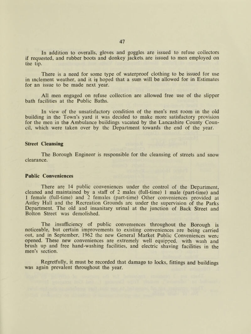 In addition to overalls, gloves and goggles are issued to refuse collectors if requested, and rubber boots and donkey jackets, are issued to men employed on tne tip. There is a need for some type of waterproof clothing to be issued for use in inclement weather, and it i:^ hoped that a sum will be allowed for in Estimates for an issue to be made next year. All men engaged on refuse collection are allowed free use of the slipper bath facilities at the Public Baths. In view of the unsatisfactory condition of the men’s rest room in the old building in the Town’s yard it was decided to make more satisfactory provision for the men in the Ambulance buildings vacated by the Lancashire County Coun- cil, which were taken over by the Department towards the end of the year. Street Cleansing The Borough Engineer is responsible for the cleansing of streets and snow clearance. Public Conveniences There are 14 public conveniences under the control of the Department, cleaned and maintained by a staff of 2 males (full-time) 1 male (part-time) and 1 female (full-time) and 2 females (part-time) Other conveniences provided at Astley Hall and the Recreation Grounds arc under the supervision of the Parks Department. The old and insanitary urinal at the junction of Back Street and Bolton Street was demolished. The insufficiency of public conveniences throughout the Borough is noticeable, but certain improvements to existing conveniences are being carried out, and in September, 1962 the new General Market Public Conveniences were opened. These new conveniences are extremely well equipped, with wash and brush up and free hand-washing facilities, and electric shaving facilities in the men’s section. Regretfully, it must be recorded that damage to locks, fittings and buildings was again prevalent throughout the year.
