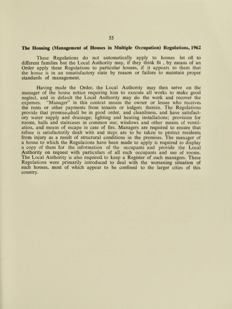 The Housing (Management of Houses in Multiple Occupation) Regulations, 1962 These Regulations do not automatically apply to houses let oil to different families but the Local Authority may, if they think fit , by means of an Order apply these Regulations to particular houses, if it appears to them that the house is in an unsatisfactory state by reason or failure to maintain proper standards of management. Having made the Order, the Local Authority may then serve on the manager of the house notice requiring him to execute all works to make good neglect, and in default the Local Authority may do the work and recover the expenses. “Manager” in this context means the owner or lessee who receives the rents or other payments from tenants or lodgers therein. The Regulations provide that premiseishall be in good order, and cleanliness, and have satisfact- ory water supply and drainage; lighting and heating installations; provision for rooms, halls and staircases in common use; windows and other means of ventil- ation, and) means of escape in case of fire. Managers are required to ensure that refuse is satisfactorily dealt with and steps are to be taken to protect residents from injury as a result of structural conditions in the premises. The manager of a house to which the Regulations have been made to apply is required to display a copy of them for the information of the occupants and provide the Local Authority on request with particulars of all such occupants and use of rooms. The Local Authority is also required to keep a Register of such managers. These Regulations were primarily introduced to deal with the worsening situation of such houses, most of which appear to be confined to the larger cities of this country.
