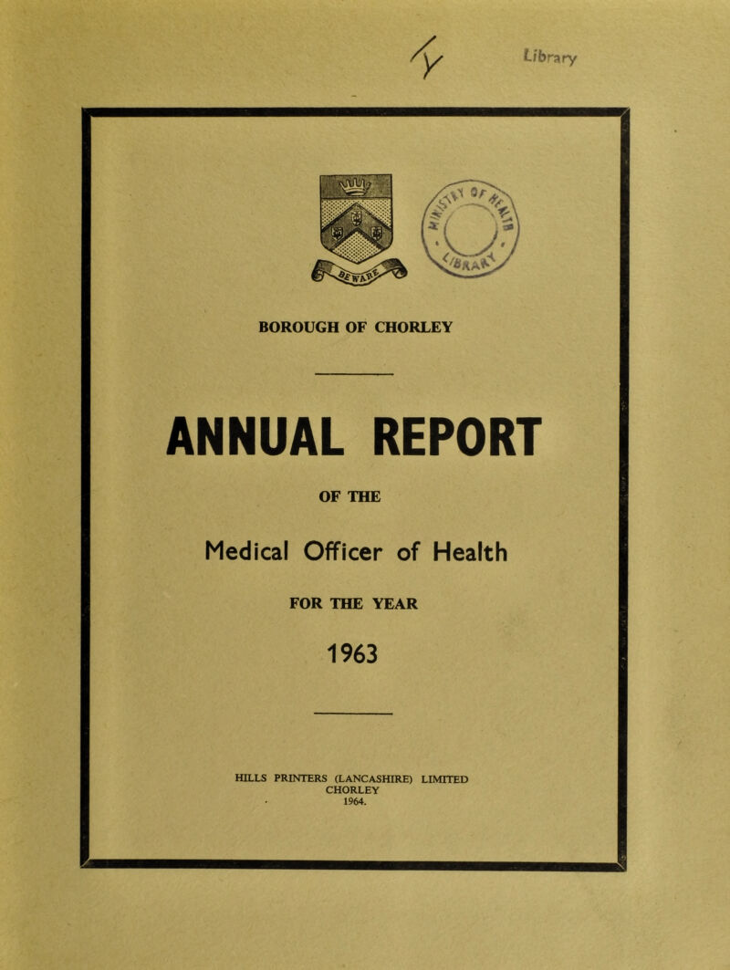 Library BOROUGH OF CHORLEY ANNUAL REPORT OF THE Medical Officer of Health FOR THE YEAR 1963 HILLS PRINTERS (LANCASHIRE) LIMITED CHORLEY 1964.