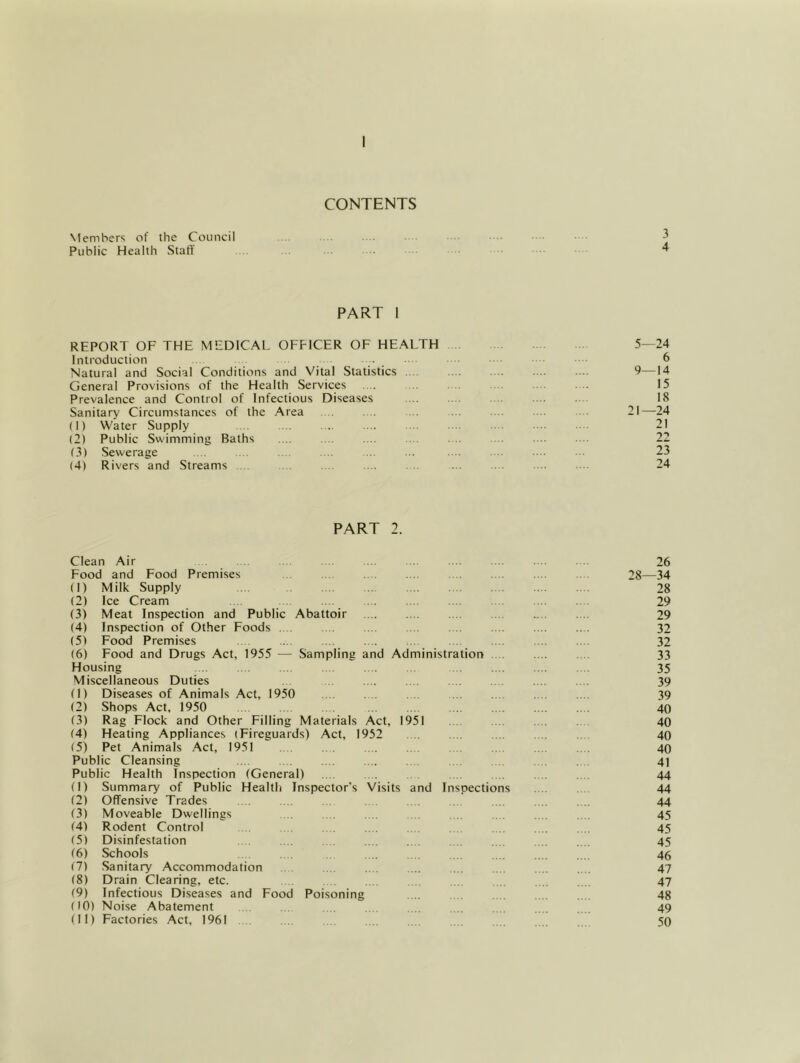 CONTENTS Members of the Council Public Health StatT ■ ^ PART 1 REPORT OF THE MEDICAL OEEICER OF HEALTH 5—24 Introduction . 6 Natural and Social Conditions and Vital Statistics .... .... 9—14 General Provisions of the Health Services .... .. . . 15 Prevalence and Control of Infectious Diseases 18 Sanitary Circumstances of the Area . . . .. ... 21—24 (1) Water Supply 21 (2) Public Swimming Baths .... . . .... . . . .. . . . .. 22 (3) Sewerage .... . . . .. ... .. . .. . . ... .■ 23 (4) Rivers and Streams . . .. .... . .. ... . . ... . 24 PART 2. Clean Air . .. . ... ... .... .... .... .... 26 Eood and Food Premises .... 28—34 (1) Milk Supply .. 28 (2) Ice Cream . . 29 (3) Meat Inspection and Public Abattoir 29 (4) Inspection of Other Foods . 32 (5) Food Premises .... .... .... . .. .. . . .. .... . . 32 (6) Food and Drugs Act, 1955 — Sampling and Administration .. .... 33 Housing 35 Miscellaneous Duties 39 (1) Diseases of Animals Act, 1950 . .. . . 39 (2) Shops Act, 1950 .... 40 (3) Rag Flock and Other Filling Materials Act, 1951 . . 40 (4) Heating Appliances (Fireguards) Act, 1952 .. 40 (5) Pet Animals Act, 1951 . .. .. . .... .... . .. .... .... 40 Public Cleansing .. . . . .... .. . . . 4] Public Health Inspection (General) . . . . . 44 (1) Summary of Public Health Inspector’s Visits and Inspections .... . 44 (2) Offensive Trades . . . . . . . .. . .. 44 (3) Moveable Dwellings . .. . .. . .. . . .... .. . 45 (4) Rodent Control . . .... .... .. . .. 45 (5) Disinfestation . . 45 (6) Schools .. . .... .... .. . . .... ,,,. 46 (7) .Sanitary Accommodation ... 47 (8) Drain Clearing, etc. . 47 (9) Infectious Diseases and Food Poisoning 48 (10) Noise Abatement .. . . ... .... 49