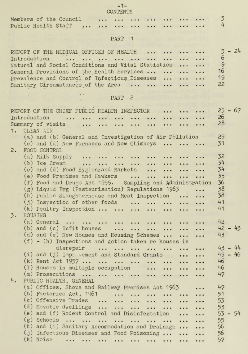 -1- CONTENTS Members of the Council 3 Public Health Staff ^ PART 1 REPORT OF THE MEDICAL OFFICp OF HEALTH 5 ” 24 Introduction ... 6 Natural and Social Conditions and Vital Statistics 9 General Provisions of the Health Services 16 Prevalence and Control of Infectious,Diseases 19 Sanitary Circumstances of the Area 22 PART 2 REPORT OF THE CHIEF PUBLIC HEALTH INSPECTOR 25-6? Introduction 26 Summary of visits 28 1. CLEAN MR (a) and (b) General and Investigation of Air Pollution 29 (c) and (d) New P.irnaces and New Chimneys 31 2. FOOD CONTROL (a) Milk Supply ... 32 (b) Ice Cream 34 (c) and (d) Food Hygiene and Markets 34 (e) Food Premises and Hawkers ... 35 (f) Food and Drugs Act 1955* Sampling and Administration 36 (g) Liqu i.d Egg (Pasteurisation) Regulations 1963 ••• 38 (h) Public Slaughterhouse and Meat Inspection 38 (j) Inspection of other foods 41 (k) Poultry Inspection ... 4l 3. HOTJSirrc (a) General ... 42 (b) and (c) Unfit houses 42-43 (d) and (e) New Houses and Housing Schemes 43 (f) - (h) Inspections and Action taken re houses in disrepair 43-44 (i) and (j) Impi .ement and Standard Grants 45-46 (k) Rent Act 1957 46 (l) Houses in multiple occupation 46 (rn) Prosecutions 4? 4. PUBLIC HEi\LTH, GENERAL (a) Offices, Shops and Railway Premises Act 1963 ••• 4? (b) Factories Act, I96I 51 (c) Offensive Trades 53 (d) Movable dwellings 53 (e) and (f) Rodent Control and Disinfestation 53-54 (g) Schools 55 (h) and (i) Sanitary Accommodation and Drainage 56 (j) Infectious Diseases and Food Poisoning 58 (k) Noise 57