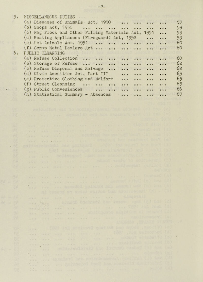 -2- 5. MISCELLANEOUS DUTIES (a) Diseases of Animals Act, 1950 57 (b) Shops Act, 1950 59 (c) Rag Flock and Other Filling Materials Act, 1951 ••• 59 (d) Heating Appliances (Fireguard) Act, 1952 59 (e) let Animals Act, 1951 60 (f) Scrap Metal Dealers Act 60 6. PUBLIC CLEANSING (a) Refuse Collection 60 (b) Storage of Refuse 62 (c) Refuse Disposal and Salvage 62 (d) Civic Amenities Act, Part III 63 (e) Protective Clothing and Welfare 65 (f) Street Cleansing 65 (g) Public Conveniences 66 (h) Statistical Summary - Absences 67