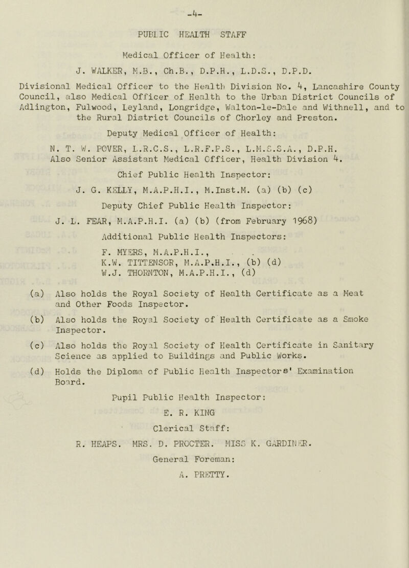 -4- PUE!1 IC HE.UTH STAFF Medical Officer of Health: J. WALKER, M.D., Ch.B., D.P.H., L.D.S., D.P.D. Divisional Medical Officer to the Kealtl) Division No. 4, Lancashire County Council, also Medical Officer of Elealth to the Urban District Councils of Adlington, Fulwood, Leyland, Longridge, VJalton-le-Dale and Withnell, and to the Rural District Councils of Chorley and Preston. Deputy Medical Officer of Health: N. T. W. POVER, L.R.C.S., L.R.F.P.S., L.M.S.S.A., D.P.H. Also Senior Assistant Medical Officer, Health Division 4. Chief Public Health Inspector: J. G. KELLY, M.A.P.H.I., M.Inst.M. (a) (b) (c) Deputy Chief Public Health Inspector: J. L. FEAR, M.A.P.H.I. (a) (b) (from February 1968) Additional Public Health Inspectors: F. MYERS, M.A.P.H.I., K.W. TITTENSOR, M.A.P.H.I., (b) (d) W.J. THORNTON, M.A.P.H.I., (d) (a) Also holds the Royal Society of Health Certificate as a Meat and Other Foods Inspector. (b) Also holds the Royal Society of Health Certificate as a Smoke Inspector. (c) Also holds the Royal Society of Health Certificate in Sanitary Science as applied to Buildings and Public Works. (d) Holds the Diploma of Public Health Inspectors' Examination Board. Pupil Public Health Inspector: E. R. KING Clerical Staff: R. HEAPS. MRS. D. PROCTER. MISS K. G^DINf^U?. General Foreman: A. PRETTY.