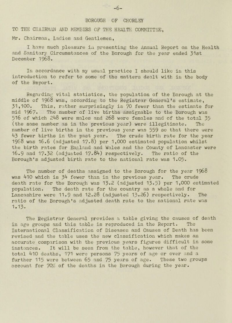 -6- BOROUGH OF CHORLEY TO THE CHAIRM.IN AND MEMBERS OF THE HEAl.TH COMMITTEE, Mr. Chairman, Ladies and Gentlemen, I have much pleasure in presenting the Annual Report on the Health and Sanitar;y Circumstances of the Borough for the year ended 31st December 1968. In accordance with my usual practice I should like in this introduction to refer to some of the matters dealt with in the body of the Report. Regai'dinr vital statistics, the population of the Borough at the middle of 1968 was, according to the Registrar General's estimate, 31,100. This, rather surprisingly is 70 fev;er than the estimate for mid 1967* The number of live births assignable to tlie Borough was 516 of v/hich 248 were males and 268 were females and of the total 35 (the same number as in the previous year) were illegitimate. The number of live births in the previous year was 559 so that there were 43 fewer births in the past year. The crude birth rate for the year 1968 was 16.6 (adjusted 17*8) per 1,000 estimated population whilst the birth rates for England and Wales and the County of Lancaster were 16.9 and 17*32 (adjusted 17*84) respectively. The ratio of the Borough's adjusted birth rate to the national rate was 1.05* The number of deaths assigned to the Borough for the year I968 was 4l0 which is 34 fewer than in the previous year. The crude death rate for the Borough was 13*2 (adjusted 13*5) per 1,000 estimated population. The death rate for the country as a whole and for Lancashire were 11.9 and 12.28 (adjusted 13*26) respectively. The ratio of the Borough's adjusted death rate to the national rate was 1.13. The Registrar General provides a table giving the causes of death in age groups and this table is reproduced in the Report. The International Classification of Diseases and Causes of Death has been revised and the table uses the new classification which makes an accurate comparison with the previous years figures difficult in some instances. It will be seen from the table, however that of the total 410 deaths, I7I were persons 75 years of age or over and a further II5 were between 65 and 75 years of age. These two groups account for 70/L of the deaths in the Borough during the year.