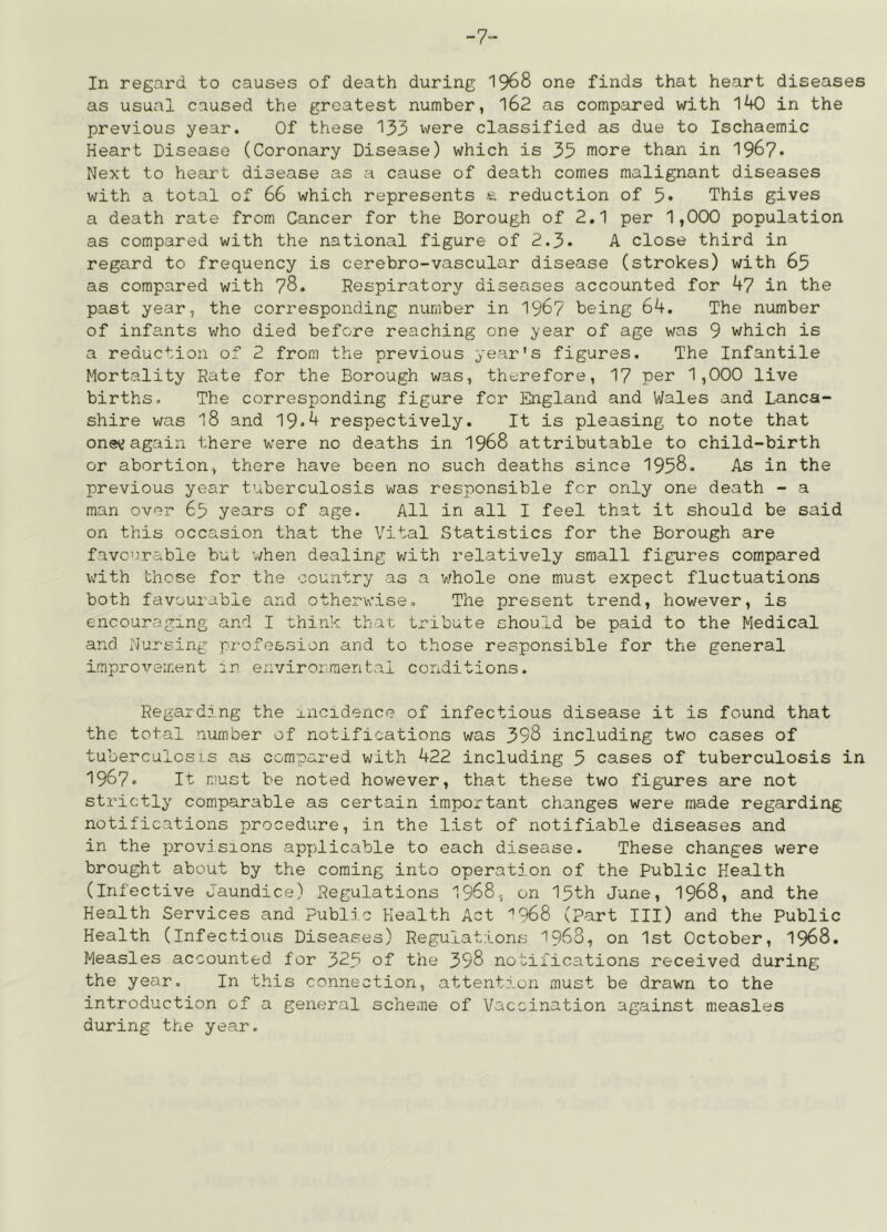 -7- In regard to causes of death during I968 one finds that heart diseases as usual caused the greatest number, l62 as compared with 140 in the previous year. Of these 133 vvere classified as due to Ischaemic Heart Disease (Coronary Disease) which is 33 more than in 196?. Next to heart disease as a cause of death comes malignant diseases with a total of 66 which represents reduction of 5* This gives a death rate from Cancer for the Borough of 2.1 per 1,000 population as compared with the national figure of 2.3* A close third in regard to frequency is cerebro-vascular disease (strokes) with 63 as compared with 78. Respiratory diseases accounted for 47 in the past year, the corresponding number in I967 being 64. The number of infants who died before reaching one year of age was 9 which is a reduction of 2 from the previous year's figures. The Infantile Mortality Rate for the Borough was, therefore, 17 per 1,000 live births. The corresponding figure for England and Wales and Lanca- shire was 18 and 19.4 respectively. It is pleasing to note that onev? again there were no deaths in I968 attributable to child-birth or abortion, there have been no such deaths since 1938. As in the previous year tuberculosis was responsible for only one death - a man over 63 years of age. All in all I feel that it should be said on this occasion that the Vital Statistics for the Borough are favourable hut v;hen dealing v;ith relatively small figures compared Vv'ith those for the country as a v;hole one must expect fluctuations both favourable and otherwise. The present trend, however, is encouraging and I think that tribute should be paid to the Medical and Nursing profession and to those responsible for the general improvement in environmental conditions. Regarding the incidence of infectious disease it is found that the total number of notifications was 398 including two cases of tuberculos ]_s as compared with 422 including 3 cases of tuberculosis in 1967. It must be noted however, that these two figrires are not strictly comparable as certain important changes were made regarding notifications procedure, in the list of notifiable diseases and in the provisions applicable to each disease. These changes were brought about by the coming into operation of the Public Health (Infective O'aundice) Regulations 1968, on 13th June, I968, and the Health Services and Public Health Act '’968 (Part III) and the Public Health (Infectious Diseases) Regulations 1968, on 1st October, I968. Measles accounted for 323 of the 398 notifications received during the year. In this connection, attention must be drawn to the introduction of a general scheme of Vaccination against measles during the year.