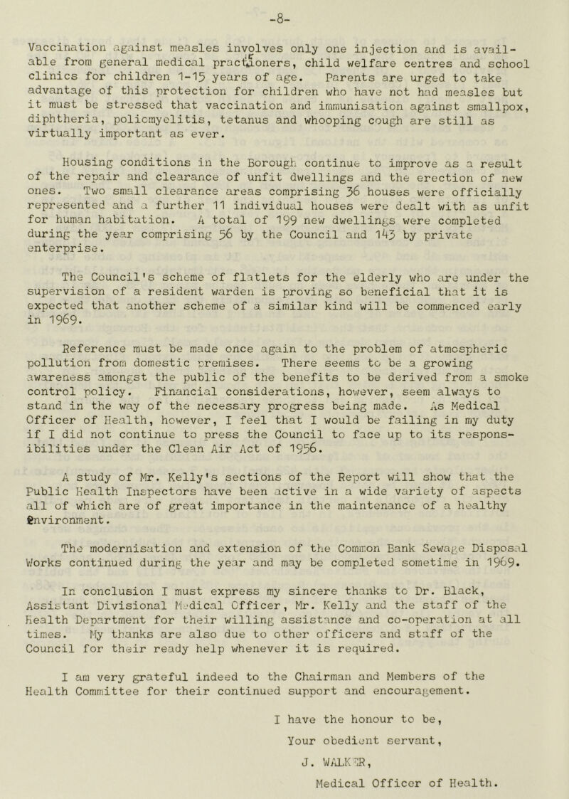 -8- Vaccination against measles involves only one injection and is avail- able from general medical pracl^oners, child welfare centres and school clinics for children I-I5 years of age. Parents are urged to take advantage of this protection for children who have not had measles but it must be stressed that vaccination and immunisation against smallpox, diphtheria, poliomyelitis, tetanus and whooping cough are still as virtually important as ever. Housing conditions in the Borough continue to improve as a result of the rejjair and clearance of unfit dwellings and the erection of new ones. Two small clearance areas comprising 36 houses were officially represented and a further 11 individual houses were dealt with as unfit for human habitation. A total of 199 new dwellings were completed during the year comprising 36 by the Council and 1^3 by private- enterprise . The Council's scheme of flatlets for the elderly who are under the supervision of a resident warden is proving so beneficial that it is expected that another scheme of a similar kind will be commenced early in 1969. Reference must be made once again to the problem of atmospheric pollution from domestic nreraises. There seems to be a growing awareness amongst the public of the benefits to be derived from a smoke control policy. Financial considerations, however, seem always to stand in the way of the necessary progress being made. As Medical Officer of Health, however, I feel that I would be failing in my duty if I did not continue to press the Council to face up to its respons- ibilities under the Clean Air Act of 1956. A study of Mr. Kelly's sections of the Report will show that the Public Health Inspectors have been active in a wide variety of aspects all of which are of great importance in the maintenance of a healthy environment. The modernisation and extension of the Common Bank Sewage Disposal V/orks continued during the year and may be completed sometime in 1969» In conclusion I must express my sincere thanks to Dr. Black, Assistant Divisional Medical Officer, Mr. Kelly and the staff of the Health Department for their willing assistance and co-operation at all times. My thanks are also due to other officers and staff of the Council for their ready help whenever it is required. I am very grateful indeed to the Chairman and Members of the Health Committee for their continued support and encouragement. I have the honour to be. Your obedient servant, J. WilLK^IR, Medical Officer of Health.
