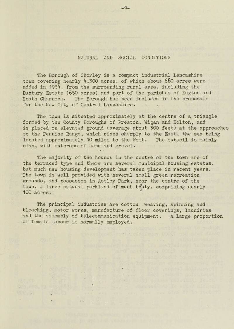 -9- NATURAL AND SOCIAL CONDITIONS The Borough of Chorley is a compact industrial Lancashire town covering nearly 4,300 acres, of which about 680 acres were added in 1954, from the surrounding rural area, including the Duxbury Estate (65O acres) and part of the parishes of Euxton and Heath Charnock. The Borough has been included in the proposals for the New City of Central Lancashire. The town is situated approximately at the centre of a triangle formed by the County Boroughs of Preston, Wigan and Bolton, and is placed on elevated ground (average about 300 feet) at the approaches to the Pennine Range, which rises sharply to the East, the sea being located approximately 10 miles to the \lest. The subsoil is mainly clay, with outcrops of sand and gravel. The majority of the houses in the centre of the town are of the terraced type and there are several municipal housing estates, but much new housing development has taken place in recent years. The town is well provided with several small green recreation grounds, and possesses in Astley Park, near the centre of the town, a large natural parkland of much b^uty, comprising nearly 100 acres. The principal industries are cotton weaving, spinning and bleaching, motor works, manufacture of floor coverings, laundries and the assembly of telecommunication equipment. A. large proportion of female labour is normally employed.