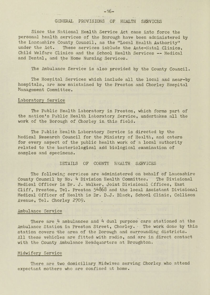 -16- GSIMERAI- PROVISIONS OF HEALTH SERVICES Since the National Health Service Act came into force the personal health services of the Borough have been administered by the Lancashire County Council, as the Local Health Authority under the Act. These services include the Ante-Natal Clinics, Child Welfare Clinics and the School Health Services — Medical and Dental, and the Home Nursing Services. The Ambulance Service is also provided by the County Council. The Hospital Services which include all the local and near-by hospitals, are now maintained by the Preston and Chorley Hospital Management Committee. Laboratory Service The Public Health Laboratory in Preston, which forms part of the nation's Public Health Laboratory Service, undertakes all the work of the Borough of Chorley in this field. The public Health Laboratory Service is directed by the Medical Research Council for the Ministry of Health, and caters for every aspect of the public health work of a local authority related to the bacteriological arid biological examination of samples and specimens. DETAILS OF COUNTY HEALTH SERVICES The following services are administered on behalf of Lancashire County Council by No. k Division Health Committee. The Divisional Medical Officer is Dr. J. Walker, Joint Divisional Offices, East Cliff, Preston, Tel. Preston and the local Assistant Divisional Medical Officer of Health is Dr. D.J. Black, School Clinic, Collison Avenue, Tel. Chorley 2709. Ambulance Service There are k ambulances and 4 dual purpose cars stationed at the Ambulance Station in Preston Street, Chorley. • The work done by this station covers -the area of the Borough and surrounding districts. All these vehicles are fitted with radio, and are in direct contact with the County Ambulance Headquarters at Broughton. Midwifery Service There are two domiciliary Midwives serving Chorley who attend expectant mothers who are confined at home.