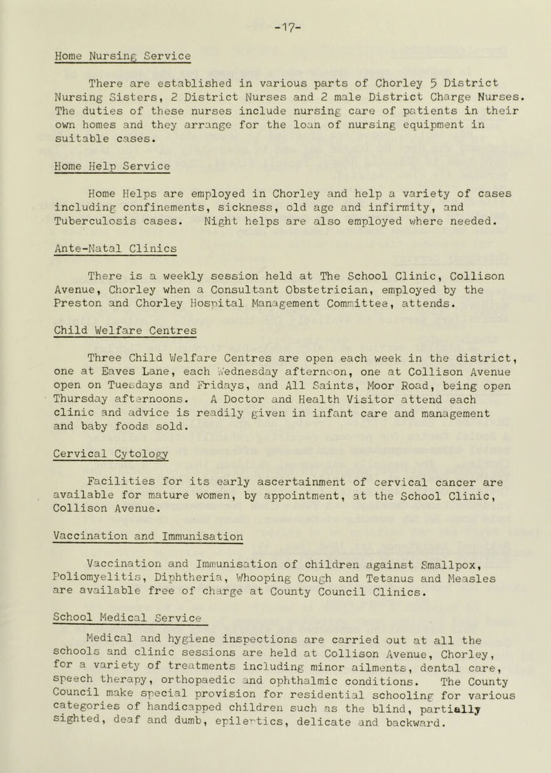 -17- Home Nursing Service There are established in various parts of Chorley 5 District Nursing Sisters, 2 District Nurses and 2 male District Charge Nurses. The duties of these nurses include nursing care of patients in their own homes and they arrange for the loan of nursing equipment in suitable cases. Home Help Service Home Helps are employed in Chorley and help a variety of cases including confinements, sickness, old age and infirmity, and Tuberculosis cases. Night helps are also employed vyhere needed. Ante-Natal Clinics There is a v/eekly session held at The School Clinic, Collison Avenue, Chorley when a Consultant Obstetrician, employed by the Preston and Chorley Hospital Management Committee, attends. Child Welfare Centres Three Child V/elfare Centres are open each week in the district, one at Eaves Lane, each Vu’ednesday afternoon, one at Collison Avenue open on Tuesdays and i^Yidays, and All Saints, Moor Road, being open Thursday afternoons. A Doctor and Health Visitor attend each clinic and advice is readily given in infant care and management and baby foods sold. Cervical Cytology Facilities for its early ascertainment of cervical cancer are available for mature women, by appointment, at the School Clinic, Collison Avenue. Vaccination and Immunisation Vaccination and Immunisation of children against Smallpox, Poliomyelitis, Diphtheria, V/hooping Cough and Tetanus and Measles are available free of charge at County Council Clinics. School Medical Service Medical and hygiene inspections are carried out at all the schools and clinic sessions are held at Collison Avenue, Chorley, for a variety of treatments including minor ailments, dental care, speech therapy, orthopaedic and ophthalmic conditions. The County Council make special provision for residential schooling for various categories of handicapped children such as the blind, partially sighted, deaf and dumb, epiler'tics, delicate and backward.
