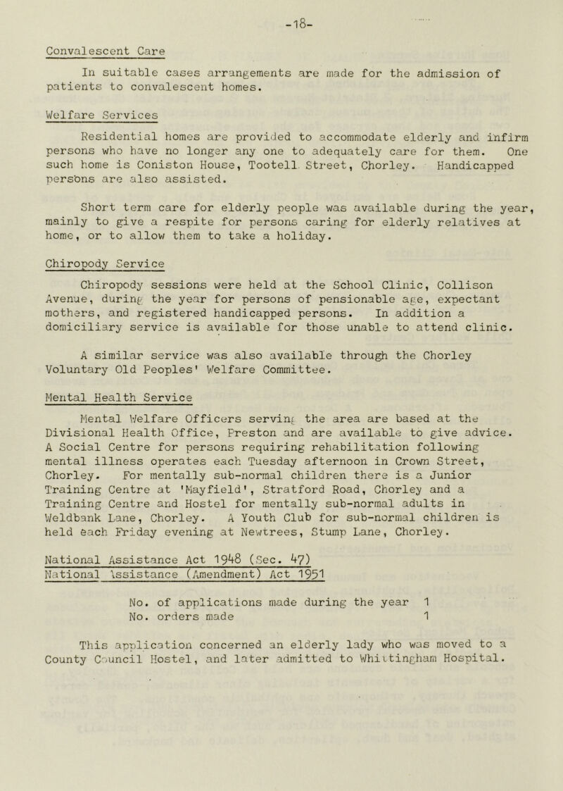 -18- Convalescont Care In suitable cases arrangements are made for the admission of patients to convalescent homes. Welfare Services Residential homes are provided to accommodate elderly and infirm persons who have no longer any one to adequately care for them. One such home is Coniston House, Tootell. Street, Chorley. Handicapped pers’ons are also assisted. Short term care for elderly people was available during the year, mainly to give a respite for persons caring for elderly relatives at home, or to allow them to take a holiday. Chiropody Service Chiropody sessions were held at the School Clinic, Collison Avenue, during the year for persons of pensionable age, expectant mothers, and registered handicapped persons. In addition a domiciliary service is available for those unable to attend clinic. A similar service was also available through the Chorley Voluntary Old Peoples' Welfare Committee. Mental Health Service Mental Welfare Officers serving the area are based at the Divisional Health Office, Preston and are available to give advice. A Social Centre for persons requiring rehabilitation following mental illness operates each Tuesday afternoon in Crown Street, Chorley. For mentally sub-normal children there is a Junior Training Centre at 'Mayfield', Stratford Road, Chorley and a Training Centre and Hostel for mentally sub-normal adults in IVeldbank Lane, Chorley. A Youth Club for sub-normal children is held each Friday evening at Newtrees, Stump Lane, Chorlej^. National Assistance Act 19^8 (Sec, ky) National \ssistance (Amendment) Act 195^ No. of applications made during the year 1 No. orders made 1 Tliis application concerned an elderly lady who was moved to a County Council Hostel, and later admitted to Whiitingham Hospital.