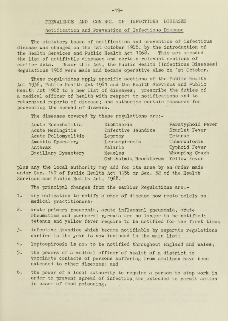 -19- FR.EVAI.ErJCE AND CCN^.ROL OF INFECTIOUS DISEj\SES Notification and Prevention of Infectious Disease The statutory bases of notification and prevention of infectious disease was changed on the 1st October 1968, by the introduction of the Health Services and Public Health Act I968. This act amended the list of notifiable diseases and certain relevant sections of earlier Acts. Under this Act, the Public Health (infectious Diseases) Regulations I968 were made and became operative also on 1st October. These regulations apply specific sections of the Public Health Act 1936, Public Health Act I96I and the Health Services and Public Health Act 1968 to a new list of diseases; prescribe the duties of a medical officer of health with respect to notifications and to returnsand reports of disease; and authorise certain measures for preventing the spread of disease. The diseases covered by these regulations are: Acute Encephalitis Acute Meningitis Acute Poliomyelitis Amoebic Dysentery Anthrax Bacillary Dysentery Diphtheria, Infective Jaundice Leprosy Leptospirosis Malaria Measles Ophthalmia Neonatorum Paratyphoid Fever Scarlet Fever Tetanus Tuberculosis Typhoid Fever Whooping Cough Yellow Fever plus any the local authority may add for its area by an Order made under Sec. IA7 of Public Health Act '1956 or Sec. 52 of the Health Services and Public Health Act, 1968. The principal changes from the earlier Regulations are:- 1. any obligation to notify a case of disease now rests solely on medical practitioners; 2. acute primary pneumonia, acute influenzal pneumonia, acute rheumatism and puerperal pyrexia are no longer to be notified; tetanus and yellow fever require to be notified for the first time 3* infective jaundice which became notifiable by separate regulations earlier in the year is now included in the main list; 4. leptospirosis is now to be notified throughout England and Wales; 5. the powers of a medical officer of health of a district to vaccinate contacts of persons suffering from smallpox have been extended to other diseases; and 6. the power of a local authority to require a person to stop work in order to prevent spread of infection.are extended to permit action in cases of food poisoning.