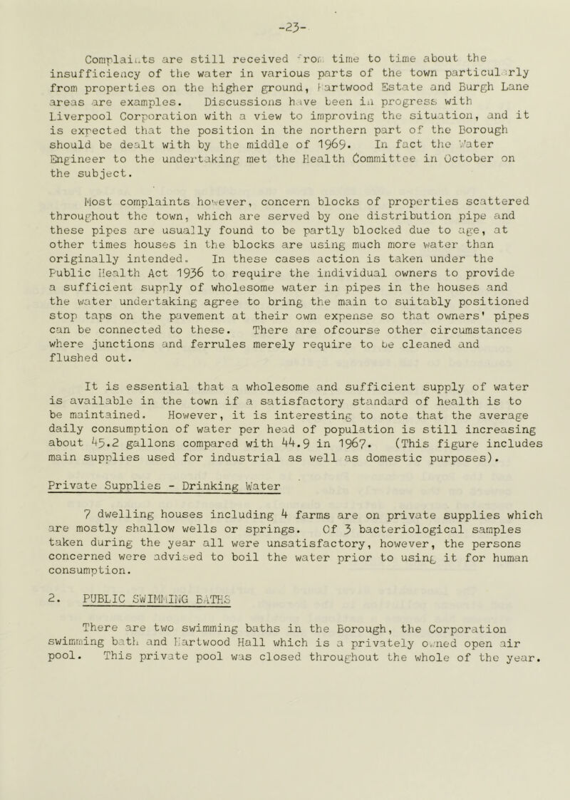 23- Coniplaii.ts are still received ’roi. time to time about the insufficiency of the water in various parts of the town particul .^rly from properties on the higher ground, f^artwood Estate and Burgh Lane areas are examples. Discussions h ive been iii progress with Liverpool Corporation with a view to improving the situation, and it is exrected that the position in the northern part of the Borough should be dealt with by the middle of 1969* fact the V.'ater Engineer to the undei'taking met the Plealth Committee in October on the subject. Most complaints however, concern blocks of properties scattered throughout the town, v/hich are served by one distribution pipe and these pipes are usually found to be partly blocked due to age, at other times houses in the blocks are using much more v'ater than originally intended. In these cases action is taken under the Public Health Act 1936 to require the individual owners to provide a sufficient supply of wholesome water in pipes in the houses and the water undertaking agree to bring the main to suitably positioned stop taps on the pavement at their own expense so that owners' pipes can be connected to these. There are ofcourse other circumstances where junctions and ferrules merely require to be cleaned and flushed out. It is essential that a wholesome and sufficient supply of water is available in the town if a satisfactory standard of health is to be maintained. However, it is interesting to note that the average daily consumption of water per head of population is still increasing about 45*2 gallons compared with 44.9 in 196?. (This figure includes main supplies used for industrial as well as domestic purposes). Private Supplies - Drinking Water 7 dwelling houses including 4 farms are on private supplies which are mostly shallow v;ells or springs. Cf 3 bacteriological samples taken during the j'ear all were unsatisfactory, however, the persons concerned were advised to boil the water prior to using it for human consumption. 2. PUBLIC SWIMIiIIjG BITHS There are two swimming baths in the Borough, the Corporation swimiming bath and f^iartwood Hall which is a privately O'.med open air pool. This private pool was closed throughout the whole of the year.