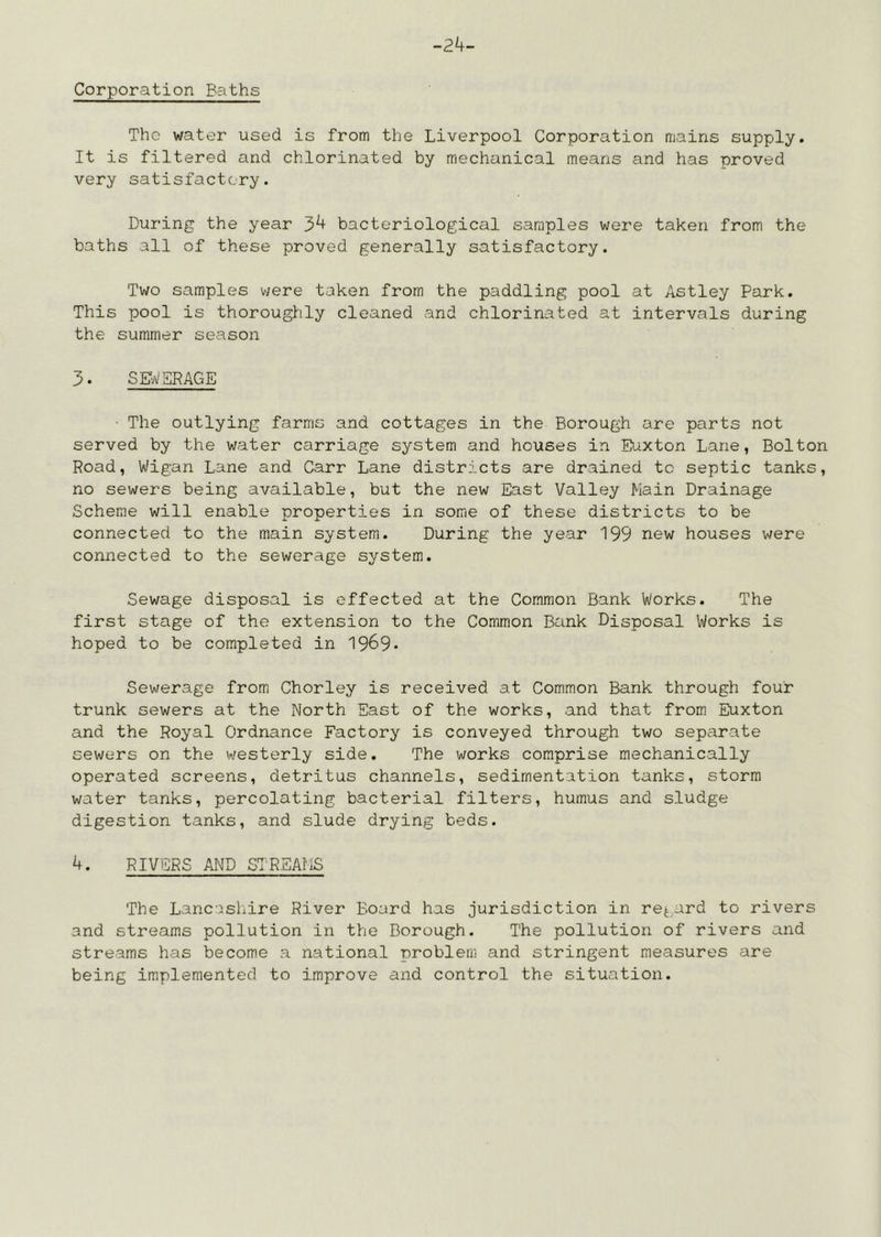 -24- Corporation Baths The water used is from the Liverpool Corporation mains supply. It is filtered and chlorinated by mechanical means and has proved very satisfactory. During the year 34 bacteriological samples were taken from the baths all of these proved generally satisfactory. Two samples were taken from the paddling pool at Astley Park. This pool is thoroughly cleaned and chlorinated at intervals during the summer season 3. SE;i/SPACE • The outlying farms and cottages in the Borough are parts not served by the water carriage system and houses in Eiaxton Lane, Bolton Road, Wigan Lane and Carr Lane districts are drained to septic tanks, no sewers being available, but the new East Valley Main Drainage Scheme will enable properties in some of these districts to be connected to the main system. During the year 199 new houses were connected to the sewerage system. Sewage disposal is effected at the Common Bank Works. The first stage of the extension to the Common Bank Disposal Works is hoped to be completed in 1969- Sewerage from Chorley is received at Common Bank through four trunk sewers at the North East of the works, and that from Euxton and the Royal Ordnance Factory is conveyed through two separate sewers on the westerly side. The works comprise mechanically operated screens, detritus channels, sedimentation tanks, storm water tanks, percolating bacterial filters, humus and sludge digestion tanks, and slude drying beds. 4. RIVERS AND STREAflS The Lancashire River Board has jurisdiction in regard to rivers and streams pollution in the Borough. The pollution of rivers and streams has become a national problem and stringent measures are being implemented to improve and control the situation.