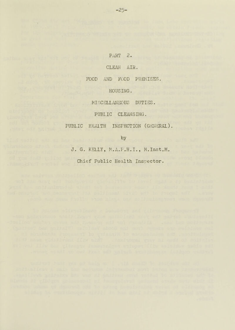 -25- PaRT 2. CLEAiN AIR. POOD AND POOD PREMISES. HOUSING. MISC ELLiUlEOUS DUTIES. PUBLIC CLEANSING. PUBLIC HEAI.,TH INSPECTION (GENERAL). by J. G. KELLY, M.A.P.H.I., M.Inst.M. Chief Public Health Insrector.