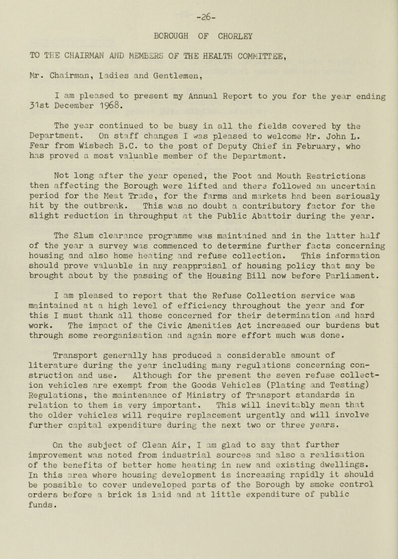 -26- BCROUGH OF CHORLEY TO THE CHAIRMAN AND MEMBERS OF THE HEALTH COMMITTEE, Mr. Chairman, ladies and Gentlemen, I am pleased to present ray Annual Report to you for the year ending 31st December 1968. The year continued to be busy in all the fields covered by the Department. On staff changes I was pleased to welcome Mr. John L. Fear from Wisbech B.C. to the post of Deputy Chief in February, who has proved a most valuable member of the Department. Not long after the year opened, the Foot and Mouth Restrictions then affecting the Borough were lifted and there followed an uncertain period for the Meat Trade, for the farms and markets had been seriously hit by the outbreak. This was no doubt a contributory factor for the slight reduction in throughput at the Public Abattoir during the year. The Slum clearance programme was maintained and in the latter half of the year a survey was commenced to determine further facts concerning housing and also home heating and refuse collection. This information should prove valuable in any reappraisal of housing policy that may be brought about by the passing of the Housing Bill now before Parliament. I am pleased to report that the Refuse Collection service was maintained at a high level of efficiency throughout the year and for this I must thank all those concerned for their determination and hard work. The impact of the Civic Amenities Act increased our burdens but through some reorganisation and again more effort much was done. Transport generally has produced a considerable amount of literature during the year including many regulations concerning con- struction and use. Although for the present the seven refuse collect- ion vehicles are exempt from the Goods Vehicles (Plating and Testing) Regulations, the maintenance of Ministry of Transport standards in relation to them is very important. This will inevitably mean that the older vehicles will require replacement urgently and will involve further capital expenditure during the next two or three years. On the subject of Clean Air, I am glad to say that further improvement was noted from industrial sources and also a realisation of the benefits of better home heating in iiew and existing dwellings. In this area where housing development is increasing rapidly it should be possible to cover undeveloped parts of the Borough by smoke control orders before a brick is laid and at little expenditure of public funds.