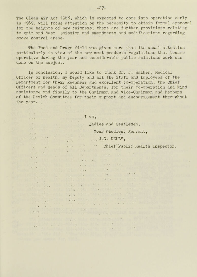 -27- The Clean Air Act 19^8, which is expected to come into operation early in 1969i will focus attention on the necessity to obtain formal approval for the heights of new chimneys; there are further provisions relating to grit and dust emission and amendments and modifications regarding smoke control areas. The Food and Drugs field was given more than its usual attention particularly in view of the new meat products regulations that became operative during the year and considerable public relations work was done on the subject. In conclusion, I would like to thank Dr. J. Walker, Medical Officer of Health, ray Deputy and all the Staff and Daployees of the Department for their keenness and excellent co-operation, the Chief Officers and Heads of all Departments, for their co-operation and kind assistance and finally- to the Chairman and Vice-Chairman and Members of the Health Committee for their Support and encouragement throughout the year. , I am. Ladies and Gentlemen, Your Obedient Servant, J.G.. KELLY, ■